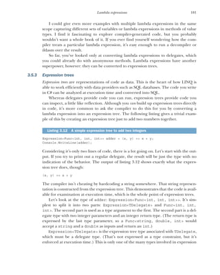 101
Lambda expressions
I could give even more examples with multiple lambda expressions in the same
scope capturing different sets of variables or lambda expressions in methods of value
types. I find it fascinating to explore compiler-generated code, but you probably
wouldn’t want a whole book of it. If you ever find yourself wondering how the com-
piler treats a particular lambda expression, it’s easy enough to run a decompiler or
ildasm over the result.
So far, you’ve looked only at converting lambda expressions to delegates, which
you could already do with anonymous methods. Lambda expressions have another
superpower, however: they can be converted to expression trees.
3.5.3 Expression trees
Expression trees are representations of code as data. This is the heart of how LINQ is
able to work efficiently with data providers such as SQL databases. The code you write
in C# can be analyzed at execution time and converted into SQL.
Whereas delegates provide code you can run, expression trees provide code you
can inspect, a little like reflection. Although you can build up expression trees directly
in code, it’s more common to ask the compiler to do this for you by converting a
lambda expression into an expression tree. The following listing gives a trivial exam-
ple of this by creating an expression tree just to add two numbers together.
Expression<Func<int, int, int>> adder = (x, y) => x + y;
Console.WriteLine(adder);
Considering it’s only two lines of code, there is a lot going on. Let’s start with the out-
put. If you try to print out a regular delegate, the result will be just the type with no
indication of the behavior. The output of listing 3.12 shows exactly what the expres-
sion tree does, though:
(x, y) => x + y
The compiler isn’t cheating by hardcoding a string somewhere. That string represen-
tation is constructed from the expression tree. This demonstrates that the code is avail-
able for examination at execution time, which is the whole point of expression trees.
Let’s look at the type of adder: Expression<Func<int, int, int>>. It’s sim-
plest to split it into two parts: Expression<TDelegate> and Func<int, int,
int>. The second part is used as a type argument to the first. The second part is a del-
egate type with two integer parameters and an integer return type. (The return type is
expressed by the last type parameter, so a Func<string, double, int> would
accept a string and a double as inputs and return an int.)
Expression<TDelegate> is the expression tree type associated with TDelegate,
which must be a delegate type. (That’s not expressed as a type constraint, but it’s
enforced at execution time.) This is only one of the many types involved in expression
Listing 3.12 A simple expression tree to add two integers
 