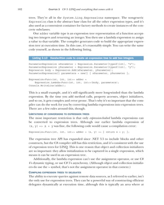 102 CHAPTER 3 C# 3: LINQ and everything that comes with it
trees. They’re all in the System.Linq.Expressions namespace. The nongeneric
Expression class is the abstract base class for all the other expression types, and it’s
also used as a convenient container for factory methods to create instances of the con-
crete subclasses.
Our adder variable type is an expression tree representation of a function accept-
ing two integers and returning an integer. You then use a lambda expression to assign
a value to that variable. The compiler generates code to build the appropriate expres-
sion tree at execution time. In this case, it’s reasonably simple. You can write the same
code yourself, as shown in the following listing.
ParameterExpression xParameter = Expression.Parameter(typeof(int), "x");
ParameterExpression yParameter = Expression.Parameter(typeof(int), "y");
Expression body = Expression.Add(xParameter, yParameter);
ParameterExpression[] parameters = new[] { xParameter, yParameter };
Expression<Func<int, int, int>> adder =
Expression.Lambda<Func<int, int, int>>(body, parameters);
Console.WriteLine(adder);
This is a small example, and it’s still significantly more long-winded than the lambda
expression. By the time you add method calls, property accesses, object initializers,
and so on, it gets complex and error prone. That’s why it’s so important that the com-
piler can do the work for you by converting lambda expressions into expression trees.
There are a few rules around this, though.
LIMITATIONS OF CONVERSIONS TO EXPRESSION TREES
The most important restriction is that only expression-bodied lambda expressions can
be converted to expression trees. Although our earlier lambda expression of
(x, y) => x + y was fine, the following code would cause a compilation error:
Expression<Func<int, int, int>> adder = (x, y) => { return x + y; };
The expression tree API has expanded since .NET 3.5 to include blocks and other
constructs, but the C# compiler still has this restriction, and it’s consistent with the use
of expression trees for LINQ. This is one reason that object and collection initializers
are so important: they allow initialization to be captured in a single expression, which
means it can be used in an expression tree.
Additionally, the lambda expression can’t use the assignment operator, or use C#
4’s dynamic typing, or use C# 5’s asynchrony. (Although object and collection initializ-
ers do use the = symbol, that’s not the assignment operator in that context.)
COMPILING EXPRESSION TREES TO DELEGATES
The ability to execute queries against remote data sources, as I referred to earlier, isn’t
the only use for expression trees. They can be a powerful way of constructing efficient
delegates dynamically at execution time, although this is typically an area where at
Listing 3.13 Handwritten code to create an expression tree to add two integers
 