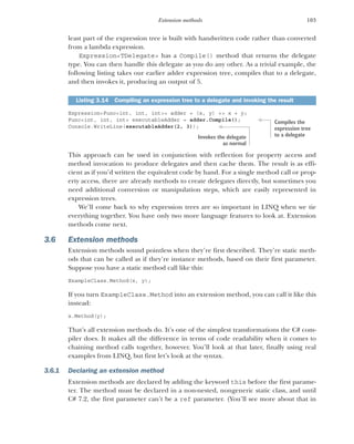 103
Extension methods
least part of the expression tree is built with handwritten code rather than converted
from a lambda expression.
Expression<TDelegate> has a Compile() method that returns the delegate
type. You can then handle this delegate as you do any other. As a trivial example, the
following listing takes our earlier adder expression tree, compiles that to a delegate,
and then invokes it, producing an output of 5.
Expression<Func<int, int, int>> adder = (x, y) => x + y;
Func<int, int, int> executableAdder = adder.Compile();
Console.WriteLine(executableAdder(2, 3));
This approach can be used in conjunction with reflection for property access and
method invocation to produce delegates and then cache them. The result is as effi-
cient as if you’d written the equivalent code by hand. For a single method call or prop-
erty access, there are already methods to create delegates directly, but sometimes you
need additional conversion or manipulation steps, which are easily represented in
expression trees.
We’ll come back to why expression trees are so important in LINQ when we tie
everything together. You have only two more language features to look at. Extension
methods come next.
3.6 Extension methods
Extension methods sound pointless when they’re first described. They’re static meth-
ods that can be called as if they’re instance methods, based on their first parameter.
Suppose you have a static method call like this:
ExampleClass.Method(x, y);
If you turn ExampleClass.Method into an extension method, you can call it like this
instead:
x.Method(y);
That’s all extension methods do. It’s one of the simplest transformations the C# com-
piler does. It makes all the difference in terms of code readability when it comes to
chaining method calls together, however. You’ll look at that later, finally using real
examples from LINQ, but first let’s look at the syntax.
3.6.1 Declaring an extension method
Extension methods are declared by adding the keyword this before the first parame-
ter. The method must be declared in a non-nested, nongeneric static class, and until
C# 7.2, the first parameter can’t be a ref parameter. (You’ll see more about that in
Listing 3.14 Compiling an expression tree to a delegate and invoking the result
Compiles the
expression tree
to a delegate
Invokes the delegate
as normal
 