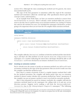 104 CHAPTER 3 C# 3: LINQ and everything that comes with it
section 13.5.) Although the class containing the method can’t be generic, the exten-
sion method itself can be.
The type of the first parameter is sometimes called the target of the extension
method and sometimes called the extended type. (The specification doesn’t give this
concept a name, unfortunately.)
As an example from Noda Time, we have an extension method to convert from
DateTimeOffset to Instant. There’s already a static method within the Instant
struct to do this, but it’s useful to have as an extension method, too. Listing 3.15 shows
the code for the method. For once, I’ve included the namespace declaration, as that’s
going to be important when you see how the C# compiler finds extension methods.
using System;
namespace NodaTime.Extensions
{
public static class DateTimeOffsetExtensions
{
public static Instant ToInstant(this DateTimeOffset dateTimeOffset)
{
return Instant.FromDateTimeOffset(dateTimeOffset);
}
}
}
The compiler adds the[Extension] attribute to both the method and the class declar-
ing it, and that’s all. This attribute is in the System.Runtime.CompilerServices
namespace. It’s a marker indicating the intent that a developer should be able to call
ToInstant() as if it were declared as an instance method in DateTimeOffset.
3.6.2 Invoking an extension method
You’ve already seen the syntax to invoke an extension method: you call it as if it were
an instance method on the type of the first parameter. But you need to make sure that
the compiler can find the method as well.
First, there’s a matter of priority: if there’s a regular instance method that’s valid
for the method invocation, the compiler will always prefer that over an extension
method. It doesn’t matter whether the extension method has “better” parameters; if
the compiler can use an instance method, it won’t even look for extension methods.
After it has exhausted its search for instance methods, the compiler will look for
extension methods based on the namespace the calling code is in and any using
directives present. Suppose you’re making a call from the ExtensionMethod-
Invocation class in the CSharpInDepth.Chapter03 namespace.3
The following
Listing 3.15 ToInstant extension method targeting DateTimeOffset from
Noda Time
3
If you’re following along with the downloaded code, you may have noticed that the samples are in namespaces
of Chapter01, Chapter02, and so on, for simplicity. I’ve made an exception here for the sake of showing the
hierarchical nature of the namespace checks.
 