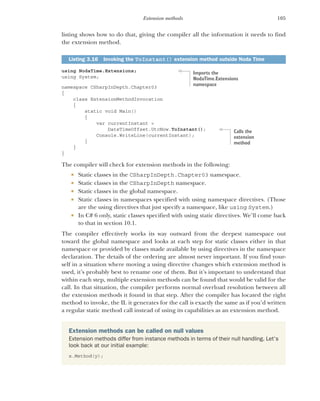 105
Extension methods
listing shows how to do that, giving the compiler all the information it needs to find
the extension method.
using NodaTime.Extensions;
using System;
namespace CSharpInDepth.Chapter03
{
class ExtensionMethodInvocation
{
static void Main()
{
var currentInstant =
DateTimeOffset.UtcNow.ToInstant();
Console.WriteLine(currentInstant);
}
}
}
The compiler will check for extension methods in the following:
 Static classes in the CSharpInDepth.Chapter03 namespace.
 Static classes in the CSharpInDepth namespace.
 Static classes in the global namespace.
 Static classes in namespaces specified with using namespace directives. (Those
are the using directives that just specify a namespace, like using System.)
 In C# 6 only, static classes specified with using static directives. We’ll come back
to that in section 10.1.
The compiler effectively works its way outward from the deepest namespace out
toward the global namespace and looks at each step for static classes either in that
namespace or provided by classes made available by using directives in the namespace
declaration. The details of the ordering are almost never important. If you find your-
self in a situation where moving a using directive changes which extension method is
used, it’s probably best to rename one of them. But it’s important to understand that
within each step, multiple extension methods can be found that would be valid for the
call. In that situation, the compiler performs normal overload resolution between all
the extension methods it found in that step. After the compiler has located the right
method to invoke, the IL it generates for the call is exactly the same as if you’d written
a regular static method call instead of using its capabilities as an extension method.
Listing 3.16 Invoking the ToInstant() extension method outside Noda Time
Extension methods can be called on null values
Extension methods differ from instance methods in terms of their null handling. Let’s
look back at our initial example:
x.Method(y);
Imports the
NodaTime.Extensions
namespace
Calls the
extension
method
 