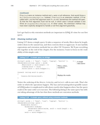 106 CHAPTER 3 C# 3: LINQ and everything that comes with it
Let’s get back to why extension methods are important to LINQ. It’s time for our first
query.
3.6.3 Chaining method calls
Listing 3.17 shows a simple query. It takes a sequence of words, filters them by length,
orders them in the natural way, and then converts them to uppercase. It uses lambda
expressions and extension methods but no other C# 3 features. We’ll put everything
else together at the end of the chapter. For the moment, I want to focus on the read-
ability of this simple code.
string[] words = { "keys", "coat", "laptop", "bottle" };
IEnumerable<string> query = words
.Where(word => word.Length > 4)
.OrderBy(word => word)
.Select(word => word.ToUpper());
foreach (string word in query)
{
Console.WriteLine(word);
}
Notice the ordering of the Where, OrderBy, and Select calls in our code. That’s the
order in which the operations happen. The lazy and streaming-where-possible nature
of LINQ makes it complicated to talk about exactly what happens when, but the query
reads in the same order as it executes. The following listing is the same query but with-
out taking advantage of the fact that these methods are extension methods.
string[] words = { "keys", "coat", "laptop", "bottle" };
IEnumerable<string> query =
Enumerable.Select(
Enumerable.OrderBy(
Enumerable.Where(words, word => word.Length > 4),
word => word),
word => word.ToUpper());
(continued)
If Method were an instance method and x were a null reference, that would throw a
NullReferenceException. Instead, if Method is an extension method, it’ll be
called with x as the first argument even if x is null. Sometimes the method will spec-
ify that the first argument must not be null, in which case it should validate it and
throw an ArgumentNullException. In other cases, the extension method may
have been explicitly designed to handle a null first argument gracefully.
Listing 3.17 A simple query on strings
Listing 3.18 A simple query without using extension methods
A simple
data source
Filters, orders,
transforms
Displays the results
 