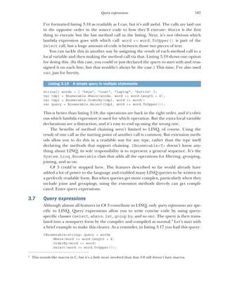 107
Query expressions
I’ve formatted listing 3.18 as readably as I can, but it’s still awful. The calls are laid out
in the opposite order in the source code to how they’ll execute: Where is the first
thing to execute but the last method call in the listing. Next, it’s not obvious which
lambda expression goes with which call: word => word.ToUpper() is part of the
Select call, but a huge amount of code is between those two pieces of text.
You can tackle this in another way by assigning the result of each method call to a
local variable and then making the method call via that. Listing 3.19 shows one option
for doing this. (In this case, you could’ve just declared the query to start with and reas-
signed it on each line, but that wouldn’t always be the case.) This time, I’ve also used
var, just for brevity.
string[] words = { "keys", "coat", "laptop", "bottle" };
var tmp1 = Enumerable.Where(words, word => word.Length > 4);
var tmp2 = Enumerable.OrderBy(tmp1, word => word);
var query = Enumerable.Select(tmp2, word => word.ToUpper());
This is better than listing 3.18; the operations are back in the right order, and it’s obvi-
ous which lambda expression is used for which operation. But the extra local variable
declarations are a distraction, and it’s easy to end up using the wrong one.
The benefits of method chaining aren’t limited to LINQ, of course. Using the
result of one call as the starting point of another call is common. But extension meth-
ods allow you to do this in a readable way for any type, rather than the type itself
declaring the methods that support chaining. IEnumerable<T> doesn’t know any-
thing about LINQ; its sole responsibility is to represent a general sequence. It’s the
System.Linq.Enumerable class that adds all the operations for filtering, grouping,
joining, and so on.
C# 3 could’ve stopped here. The features described so far would already have
added a lot of power to the language and enabled many LINQ queries to be written in
a perfectly readable form. But when queries get more complex, particularly when they
include joins and groupings, using the extension methods directly can get compli-
cated. Enter query expressions.
3.7 Query expressions
Although almost all features in C# 3 contribute to LINQ, only query expressions are spe-
cific to LINQ. Query expressions allow you to write concise code by using query-
specific clauses (select, where, let, group by, and so on). The query is then trans-
lated into a nonquery form by the compiler and compiled as normal.4
Let’s start with
a brief example to make this clearer. As a reminder, in listing 3.17 you had this query:
IEnumerable<string> query = words
.Where(word => word.Length > 4)
.OrderBy(word => word)
.Select(word => word.ToUpper());
Listing 3.19 A simple query in multiple statements
4
This sounds like macros in C, but it’s a little more involved than that. C# still doesn’t have macros.
 