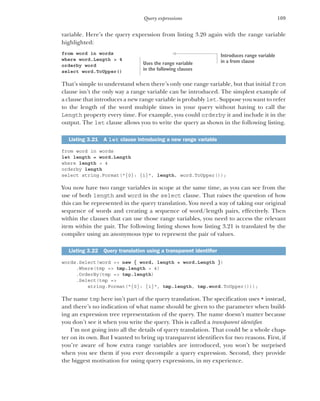109
Query expressions
variable. Here’s the query expression from listing 3.20 again with the range variable
highlighted:
from word in words
where word.Length > 4
orderby word
select word.ToUpper()
That’s simple to understand when there’s only one range variable, but that initial from
clause isn’t the only way a range variable can be introduced. The simplest example of
a clause that introduces a new range variable is probably let. Suppose you want to refer
to the length of the word multiple times in your query without having to call the
Length property every time. For example, you could orderby it and include it in the
output. The let clause allows you to write the query as shown in the following listing.
from word in words
let length = word.Length
where length > 4
orderby length
select string.Format("{0}: {1}", length, word.ToUpper());
You now have two range variables in scope at the same time, as you can see from the
use of both length and word in the select clause. That raises the question of how
this can be represented in the query translation. You need a way of taking our original
sequence of words and creating a sequence of word/length pairs, effectively. Then
within the clauses that can use those range variables, you need to access the relevant
item within the pair. The following listing shows how listing 3.21 is translated by the
compiler using an anonymous type to represent the pair of values.
words.Select(word => new { word, length = word.Length })
.Where(tmp => tmp.length > 4)
.OrderBy(tmp => tmp.length)
.Select(tmp =>
string.Format("{0}: {1}", tmp.length, tmp.word.ToUpper()));
The name tmp here isn’t part of the query translation. The specification uses * instead,
and there’s no indication of what name should be given to the parameter when build-
ing an expression tree representation of the query. The name doesn’t matter because
you don’t see it when you write the query. This is called a transparent identifier.
I’m not going into all the details of query translation. That could be a whole chap-
ter on its own. But I wanted to bring up transparent identifiers for two reasons. First, if
you’re aware of how extra range variables are introduced, you won’t be surprised
when you see them if you ever decompile a query expression. Second, they provide
the biggest motivation for using query expressions, in my experience.
Listing 3.21 A let clause introducing a new range variable
Listing 3.22 Query translation using a transparent identifier
Introduces range variable
in a from clause
Uses the range variable
in the following clauses
 