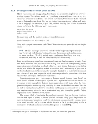 110 CHAPTER 3 C# 3: LINQ and everything that comes with it
3.7.3 Deciding when to use which syntax for LINQ
Query expressions can be appealing, but they’re not always the simplest way of repre-
senting a query. They always require a from clause to start with and either a select
or group by clause to end with. That sounds reasonable, but it means that if you want
a query that performs a single filtering operation, for example, you end up with quite
a lot of baggage. For example, if you take just the filtering part of our word-based
query, you’d have the following query expression:
from word in words
where word.Length > 4
select word
Compare that with the method syntax version of the query:
words.Where(word => word.Length > 4)
They both compile to the same code,5
but I’d use the second syntax for such a simple
query.
NOTE There’s no single ubiquitous term for not using query expression syn-
tax. I’ve seen it called method syntax, dot syntax, fluent syntax, and lambda syntax,
to name just four. I’ll call it method syntax consistently, but if you hear other
terms for it, don’t try to look for a subtle difference in meaning.
Even when the query gets a little more complicated, method syntax can be more flexi-
ble. Many methods are available within LINQ that have no corresponding query
expression syntax, including overloads of Select and Where that present the index
of the item within the sequence as well as the item itself. Additionally, if you want a
method call at the end of the query (for example, ToList() to materialize the result
as a List<T>), you have to put the whole query expression in parentheses, whereas
with method syntax you add the call on the end.
I’m not as down on query expressions as that may sound. In many cases, there’s no
clear winner between the two syntax options, and I’d probably include our earlier fil-
ter, order, project example in that set. Query expressions really shine when the com-
piler is doing more work for you by handling all those transparent identifiers. You can
do it all by hand, of course, but I’ve found that building up anonymous types as results
and deconstructing them in each subsequent step gets annoying quickly. Query
expressions make all of that much easier.
The upshot of all of this is that I strongly recommend that you become comfort-
able in both styles of query. If you tie yourself to always using query expressions or
never using query expressions, you’ll be missing out on opportunities to make your
code more readable. We’ve covered all the features in C# 3, but I’m going to take a
moment to step back and show how they fit together to form LINQ.
5
The compiler has special handling for select clauses that select just the current query item.
 