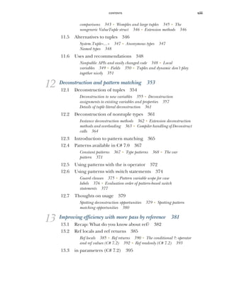 CONTENTS xiii
comparisons 343 ■
Womples and large tuples 345 ■
The
nongeneric ValueTuple struct 346 ■
Extension methods 346
11.5 Alternatives to tuples 346
System.Tuple<...> 347 ■
Anonymous types 347
Named types 348
11.6 Uses and recommendations 348
Nonpublic APIs and easily changed code 348 ■
Local
variables 349 ■
Fields 350 ■
Tuples and dynamic don’t play
together nicely 351
12 Deconstruction and pattern matching 353
12.1 Deconstruction of tuples 354
Deconstruction to new variables 355 ■
Deconstruction
assignments to existing variables and properties 357
Details of tuple literal deconstruction 361
12.2 Deconstruction of nontuple types 361
Instance deconstruction methods 362 ■
Extension deconstruction
methods and overloading 363 ■
Compiler handling of Deconstruct
calls 364
12.3 Introduction to pattern matching 365
12.4 Patterns available in C# 7.0 367
Constant patterns 367 ■
Type patterns 368 ■
The var
pattern 371
12.5 Using patterns with the is operator 372
12.6 Using patterns with switch statements 374
Guard clauses 375 ■
Pattern variable scope for case
labels 376 ■
Evaluation order of pattern-based switch
statements 377
12.7 Thoughts on usage 379
Spotting deconstruction opportunities 379 ■
Spotting pattern
matching opportunities 380
13 Improving efficiency with more pass by reference 381
13.1 Recap: What do you know about ref? 382
13.2 Ref locals and ref returns 385
Ref locals 385 ■
Ref returns 390 ■
The conditional ?: operator
and ref values (C# 7.2) 392 ■
Ref readonly (C# 7.2) 393
13.3 in parameters (C# 7.2) 395
 