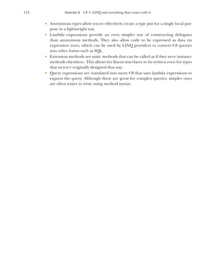 112 CHAPTER 3 C# 3: LINQ and everything that comes with it
 Anonymous types allow you to effectively create a type just for a single local pur-
pose in a lightweight way.
 Lambda expressions provide an even simpler way of constructing delegates
than anonymous methods. They also allow code to be expressed as data via
expression trees, which can be used by LINQ providers to convert C# queries
into other forms such as SQL.
 Extension methods are static methods that can be called as if they were instance
methods elsewhere. This allows for fluent interfaces to be written even for types
that weren’t originally designed that way.
 Query expressions are translated into more C# that uses lambda expressions to
express the query. Although these are great for complex queries, simpler ones
are often easier to write using method syntax.
 