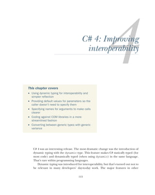 113
C# 4: Improving
interoperability
C# 4 was an interesting release. The most dramatic change was the introduction of
dynamic typing with the dynamic type. This feature makes C# statically typed (for
most code) and dynamically typed (when using dynamic) in the same language.
That’s rare within programming languages.
Dynamic typing was introduced for interoperability, but that’s turned out not to
be relevant in many developers’ day-to-day work. The major features in other
This chapter covers
 Using dynamic typing for interoperability and
simpler reflection
 Providing default values for parameters so the
caller doesn’t need to specify them
 Specifying names for arguments to make calls
clearer
 Coding against COM libraries in a more
streamlined fashion
 Converting between generic types with generic
variance
 