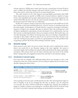 114 CHAPTER 4 C# 4: Improving interoperability
releases (generics, LINQ, async/await) have become a natural part of most C# devel-
opers’ toolkits, but dynamic typing is still used relatively rarely. I’m sure it’s useful to
those who need it, and at the very least it’s an interesting feature.
The other features in C# 4 also improve interoperability, particularly with COM.
Some improvements are specific to COM, such as named indexers, implicit ref argu-
ments, and embedded interop types. Optional parameters and named arguments are
useful with COM, but they can also be used in purely managed code. These two are
the features from C# 4 that I use on a daily basis.
Finally, C# 4 exposes a feature of generics that was present in the CLR from v2 (the
first runtime version that included generics). Generic variance is simultaneously sim-
ple and complex. At first glance, it sounds obvious: a sequence of strings is obviously a
sequence of objects, for example. But then we discover that a list of strings isn’t a list
of objects, dashing the expectations of some developers. It’s a useful feature, but one
that’s prone to inducing headaches when you examine it closely. Most of the time, you
can take advantage of it without even being aware that you’re doing so. Hopefully, the
coverage in this chapter will mean that if you do need to look closer because your
code isn’t working as you expect, you’ll be in a good position to fix the problem with-
out getting confused. We’ll start off by looking at dynamic typing.
4.1 Dynamic typing
Some features come with a lot of new syntax, but after you’ve explained the syntax,
there’s not much left to say. Dynamic typing is the exact opposite: the syntax is
extremely simple, but I could go into almost endless detail about the impact and imple-
mentation. This section shows you the basics and then goes into some of the details
before closing with a few suggestions about how and when to use dynamic typing.
4.1.1 Introduction to dynamic typing
Let’s start with an example. The following listing shows two attempts to take a sub-
string from some text. At the moment, I’m not trying to explain why you’d want to use
dynamic typing, just what it does.
dynamic text = "hello world";
string world = text.Substring(6);
Console.WriteLine(world);
string broken = text.SUBSTR(6);
Console.WriteLine(broken);
A lot is going on here for such a small amount of code. The most important aspect is
that it compiles at all. If you changed the first line to declare text by using the
string type, the call to SUBSTR would fail at compile time. Instead, the compiler is
happy to compile it without even looking for a method called SUBSTR. It doesn’t look
for Substring either. Instead, both lookups are performed at execution time.
Listing 4.1 Taking a substring by using dynamic typing
Declares a variable
with the dynamic type
Calls the Substring
method; this works.
Tries to call SUBSTR; this
throws an exception.
 