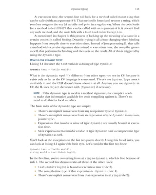 115
Dynamic typing
At execution time, the second line will look for a method called Substring that
can be called with an argument of 6. That method is found and returns a string, which
you then assign to the world variable and print in a regular way. When the code looks
for a method called SUBSTR that can be called with an argument of 6, it doesn’t find
any such method, and the code fails with a RuntimeBinderException.
As mentioned in chapter 3, this process of looking up the meaning of a name in a
certain context is called binding. Dynamic typing is all about changing when binding
happens from compile time to execution time. Instead of just generating IL that calls
a method with a precise signature determined at execution time, the compiler gener-
ates IL that performs the binding and then acts on the result. All of this is triggered by
using the dynamic type.
WHAT IS THE DYNAMIC TYPE?
Listing 4.1 declared the text variable as being of type dynamic:
dynamic text = "hello world";
What is the dynamic type? It’s different from other types you see in C#, because it
exists only as far as the C# language is concerned. There’s no System.Type associ-
ated with it, and the CLR doesn’t know about it at all. Anytime you use dynamic in
C#, the IL uses object decorated with [Dynamic] if necessary.
NOTE If the dynamic type is used in a method signature, the compiler needs
to make that information available for code compiling against it. There’s no
need to do this for local variables.
The basic rules of the dynamic type are simple:
1 There’s an implicit conversion from any nonpointer type to dynamic.
2 There’s an implicit conversion from an expression of type dynamic to any non-
pointer type.
3 Expressions that involve a value of type dynamic are usually bound at execu-
tion time.
4 Most expressions that involve a value of type dynamic have a compile-time type
of dynamic as well.
You’ll look at the exceptions to the last two points shortly. Using this list of rules, you
can look at listing 4.1 again with fresh eyes. Let’s consider the first two lines:
dynamic text = "hello world";
string world = text.Substring(6);
In the first line, you’re converting from string to dynamic, which is fine because of
rule 1. The second line demonstrates all three of the other rules:
 text.Substring(6) is bound at execution time (rule 3).
 The compile-time type of that expression is dynamic (rule 4).
 There’s an implicit conversion from that expression to string (rule 2).
 
