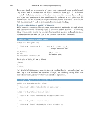 116 CHAPTER 4 C# 4: Improving interoperability
The conversion from an expression of type dynamic to a nondynamic type is dynami-
cally bound, too. If you declared the world variable to be of type int, that would
compile but fail at execution time with a RuntimeBinderException. If you declared
it to be of type XNamespace, that would compile and then at execution time the
binder would use the user-defined implicit conversion from string to XNamespace.
With this in mind, let’s look at more examples of dynamic binding.
APPLYING DYNAMIC BINDING IN A VARIETY OF CONTEXTS
So far, you’ve seen dynamic binding based on the dynamic target of a method call and
then a conversion, but almost any aspect of execution can be dynamic. The following
listing demonstrates this in the context of the addition operator and performs three
kinds of addition based on the type of the dynamic value at execution time.
static void Add(dynamic d)
{
Console.WriteLine(d + d);
}
Add("text");
Add(10);
Add(TimeSpan.FromMinutes(45));
The results of listing 4.2 are as follows:
texttext
20
01:30:00
Each kind of addition makes sense for the type involved, but in a statically typed con-
text, they’d look different. As one final example, the following listing shows how
method overloading behaves with dynamic method arguments.
static void SampleMethod(int value)
{
Console.WriteLine("Method with int parameter");
}
static void SampleMethod(decimal value)
{
Console.WriteLine("Method with decimal parameter");
}
static void SampleMethod(object value)
{
Console.WriteLine("Method with object parameter");
}
Listing 4.2 Addition of dynamic values
Listing 4.3 Dynamic method overload resolution
Performs addition based on
the type at execution time
Calls the method
with different values
 