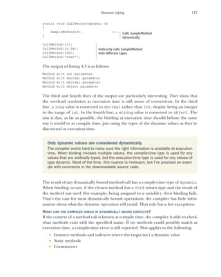 117
Dynamic typing
static void CallMethod(dynamic d)
{
SampleMethod(d);
}
CallMethod(10);
CallMethod(10.5m);
CallMethod(10L);
CallMethod("text");
The output of listing 4.3 is as follows:
Method with int parameter
Method with decimal parameter
Method with decimal parameter
Method with object parameter
The third and fourth lines of the output are particularly interesting. They show that
the overload resolution at execution time is still aware of conversions. In the third
line, a long value is converted to decimal rather than int, despite being an integer
in the range of int. In the fourth line, a string value is converted to object. The
aim is that, as far as possible, the binding at execution time should behave the same
way it would’ve at compile time, just using the types of the dynamic values as they’re
discovered at execution time.
The result of any dynamically bound method call has a compile-time type of dynamic.
When binding occurs, if the chosen method has a void return type and the result of
the method was used (for example, being assigned to a variable), then binding fails.
That’s the case for most dynamically bound operations: the compiler has little infor-
mation about what the dynamic operation will entail. That rule has a few exceptions.
WHAT CAN THE COMPILER CHECK IN DYNAMICALLY BOUND CONTEXTS?
If the context of a method call is known at compile time, the compiler is able to check
what methods exist with the specified name. If no methods could possibly match at
execution time, a compile-time error is still reported. This applies to the following:
 Instance methods and indexers where the target isn’t a dynamic value
 Static methods
 Constructors
Only dynamic values are considered dynamically
The compiler works hard to make sure the right information is available at execution
time. When binding involves multiple values, the compile-time type is used for any
values that are statically typed, but the execution-time type is used for any values of
type dynamic. Most of the time, this nuance is irrelevant, but I’ve provided an exam-
ple with comments in the downloadable source code.
Calls SampleMethod
dynamically
Indirectly calls SampleMethod
with different types
 