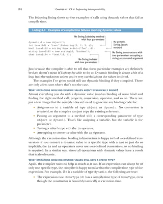 118 CHAPTER 4 C# 4: Improving interoperability
The following listing shows various examples of calls using dynamic values that fail at
compile time.
dynamic d = new object();
int invalid1 = "text".Substring(0, 1, 2, d);
bool invalid2 = string.Equals<int>("foo", d);
string invalid3 = new string(d, "broken");
char invalid4 = "text"[d, d];
Just because the compiler is able to tell that these particular examples are definitely
broken doesn’t mean it’ll always be able to do so. Dynamic binding is always a bit of a
leap into the unknown unless you’re very careful about the values involved.
The examples I’ve given would still use dynamic binding if they compiled. There
are only a few cases where that’s not the case.
WHAT OPERATIONS INVOLVING DYNAMIC VALUES AREN’T DYNAMICALLY BOUND?
Almost everything you do with a dynamic value involves binding of some kind and
finding the right method call, property, conversion, operator, and so on. There are
just a few things that the compiler doesn’t need to generate any binding code for:
 Assignments to a variable of type object or dynamic. No conversion is
required, so the compiler can just copy the existing reference.
 Passing an argument to a method with a corresponding parameter of type
object or dynamic. That’s like assigning a variable, but the variable is the
parameter.
 Testing a value’s type with the is operator.
 Attempting to convert a value with the as operator.
Although the execution-time binding infrastructure is happy to find user-defined con-
versions if you convert a dynamic value to a specific type with a cast or just do so
implicitly, the is and as operators never use user-defined conversions, so no binding
is required. In a similar way, almost all operations with dynamic values have a result
that is also dynamic.
WHAT OPERATIONS INVOLVING DYNAMIC VALUES STILL HAVE A STATIC TYPE?
Again, the compiler wants to help as much as it can. If an expression can always be of
only one specific type, the compiler is happy to make that the compile-time type of the
expression. For example, if d is a variable of type dynamic, the following are true:
 The expression new SomeType(d) has a compile-time type of SomeType, even
though the constructor is bound dynamically at execution time.
Listing 4.4 Examples of compile-time failures involving dynamic values
No String.Substring method
with four parameters
No generic
String.Equals
method
No String constructors with
two parameters accepting a
string as a second argument
No String indexer
with two parameters
 