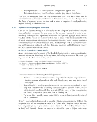 119
Dynamic typing
 The expression d is SomeType has a compile-time type of bool.
 The expression d as SomeType has a compile-time type of SomeType.
That’s all the detail you need for this introduction. In section 4.1.4, you’ll look at
unexpected twists, both at compile time and execution time. But now that you have
the flavor of dynamic typing, you can look at some of its power beyond performing
regular binding at execution time.
4.1.2 Dynamic behavior beyond reflection
One use for dynamic typing is to effectively ask the compiler and framework to per-
form reflection operations for you based on the members declared in types in the
usual way. Although that’s a perfectly reasonable use, dynamic typing is more extensi-
ble. Part of the reason for its introduction was to allow better interoperability with
dynamic languages that allow on-the-fly changes in binding. Many dynamic languages
allow interception of calls at execution time. This has usages such as transparent cach-
ing and logging or making it look like there are functions and fields that are never
declared by name in the source code.
IMAGINARY EXAMPLE OF DATABASE ACCESS
As an (unimplemented) example of the kind of thing you might want to do, imagine
you have a database containing a table of books, including their authors. Dynamic typ-
ing would make this sort of code possible:
dynamic database = new Database(connectionString);
var books = database.Books.SearchByAuthor("Holly Webb");
foreach (var book in books)
{
Console.WriteLine(book.Title);
}
This would involve the following dynamic operations:
 The Database class would respond to a request for the Books property by que-
rying the database schema for a table called Books and returning some sort of
table object.
 That table object would respond to the SearchByAuthor method call by spot-
ting that it started with SearchBy and looking for a column called Author
within the schema. It would then generate SQL to query by that column using
the provided argument and return a list of row objects.
 Each row object would respond to the Title property by returning the value of
the Title column.
If you’re used to Entity Framework or a similar object-relational mapping (ORM), this
may not sound like anything new. You can write classes fairly easily that enable the same
kind of querying code or generate those classes from the schema. The difference here
is that it’s all dynamic: there’s no Book or BooksTable class. It all just happens at
 