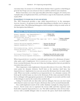 120 CHAPTER 4 C# 4: Improving interoperability
execution time. In section 4.1.5, I’ll talk about whether that’s a good or a bad thing in
general, but I hope you can at least see how it could be useful in some situations.
Before I introduce you to the types that allow all of this to happen, let’s look at two
examples that are implemented. First, you’ll look at a type in the framework, and then
at Json.NET.
EXPANDOOBJECT: A DYNAMIC BAG OF DATA AND METHODS
The .NET Framework provides a type called ExpandoObject in the namespace
System.Dynamic. It operates in two modes depending on whether you’re using it as
a dynamic value. The following listing gives a brief example to help you make sense of
the description that follows it.
dynamic expando = new ExpandoObject();
expando.SomeData = "Some data";
Action<string> action =
input => Console.WriteLine("The input was '{0}'", input);
expando.FakeMethod = action;
Console.WriteLine(expando.SomeData);
expando.FakeMethod("hello");
IDictionary<string, object> dictionary = expando;
Console.WriteLine("Keys: {0}",
string.Join(", ", dictionary.Keys));
dictionary["OtherData"] = "other";
Console.WriteLine(expando.OtherData);
When ExpandoObject is used in a statically typed context, it’s a dictionary of name/
value pairs, and it implements IDictionary<string, object> as you’d expect
from a normal dictionary. You can use it that way, looking up keys that are provided at
execution time and so on.
More important, it also implements IDynamicMetaObjectProvider. This is the
entry point for dynamic behavior. You’ll look at the interface itself later, but
ExpandoObject implements it so you can access the dictionary keys by name within
code. When you invoke a method on an ExpandoObject in a dynamic context, it’ll
look up the method name as a key in the dictionary. If the value associated with that
key is a delegate with appropriate parameters, the delegate is executed, and the result
of the delegate is used as the result of the method call.
Listing 4.5 stored only one data value and one delegate, but you can store many
with whatever names you want. It’s just a dictionary that can be accessed dynamically.
You could implement much of the earlier database example by using Expando-
Object. You’d create one to represent the Books table and then represent each
book with a separate ExpandoObject, too. The table would have a key of SearchBy-
Author with a suitable delegate value to execute the query. Each book would have
Listing 4.5 Storing and retrieving items in an ExpandoObject
Assigns data
to a property
Assigns a delegate
to a property
Accesses the data and
delegate dynamically
Treats the ExpandoObject as a
dictionary to print the keys
Populates data with the static context
and fetches it from the dynamic value
 