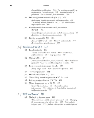 CONTENTS
xiv
Compatibility considerations 396 ■
The surprising mutability of
in parameters: External changes 397 ■
Overloading with in
parameters 398 ■
Guidance for in parameters 399
13.4 Declaring structs as readonly (C# 7.2) 401
Background: Implicit copying with read-only variables 401
The readonly modifier for structs 403 ■
XML serialization is
implicitly read-write 404
13.5 Extension methods with ref or in parameters
(C# 7.2) 405
Using ref/in parameters in extension methods to avoid copying 405
Restrictions on ref and in extension methods 407
13.6 Ref-like structs (C# 7.2) 408
Rules for ref-like structs 409 ■
Span<T> and stackalloc 410
IL representation of ref-like structs 414
14 Concise code in C# 7 415
14.1 Local methods 415
Variable access within local methods 417 ■
Local method
implementations 420 ■
Usage guidelines 425
14.2 Out variables 427
Inline variable declarations for out parameters 427 ■
Restrictions
lifted in C# 7.3 for out variables and pattern variables 428
14.3 Improvements to numeric literals 429
Binary integer literals 429 ■
Underscore separators 430
14.4 Throw expressions 431
14.5 Default literals (C# 7.1) 432
14.6 Nontrailing named arguments (C# 7.2) 433
14.7 Private protected access (C# 7.2) 435
14.8 Minor improvements in C# 7.3 435
Generic type constraints 435 ■
Overload resolution
improvements 436 ■
Attributes for fields backing automatically
implemented properties 437
15 C# 8 and beyond 439
15.1 Nullable reference types 440
What problem do nullable reference types solve? 440 ■
Changing
the meaning when using reference types 441 ■
Enter nullable
reference types 442 ■
Nullable reference types at compile time and
 