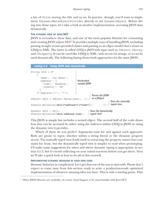 121
Dynamic typing
a key of Title storing the title and so on. In practice, though, you’d want to imple-
ment IDynamicMetaObjectProvider directly or use DynamicObject. Before div-
ing into those types, let’s take a look at another implementation: accessing JSON data
dynamically.
THE DYNAMIC VIEW OF JSON.NET
JSON is everywhere these days, and one of the most popular libraries for consuming
and creating JSON is Json.NET.1
It provides multiple ways of handling JSON, including
parsing straight to user-provided classes and parsing to an object model that’s closer to
LINQ to XML. The latter is called LINQ to JSON with types such as JObject, JArray,
and JProperty. It can be used like LINQ to XML, with access via strings, or it can be
used dynamically. The following listing shows both approaches for the same JSON.
string json = @"
{
'name': 'Jon Skeet',
'address': {
'town': 'Reading',
'country': 'UK'
}
}".Replace(''', '"');
JObject obj1 = JObject.Parse(json);
Console.WriteLine(obj1["address"]["town"]);
dynamic obj2 = obj1;
Console.WriteLine(obj2.address.town);
This JSON is simple but includes a nested object. The second half of the code shows
how that can be accessed by either using the indexers within LINQ to JSON or using
the dynamic view it provides.
Which of these do you prefer? Arguments exist for and against each approach.
Both are prone to typos, whether within a string literal or the dynamic property
access. The statically typed view lends itself to extracting the property names into con-
stants for reuse, but the dynamically typed view is simpler to read when prototyping.
I’ll make some suggestions for when and where dynamic typing is appropriate in sec-
tion 4.1.5, but it’s worth reflecting on your initial reactions before you get there. Next
we’ll take a quick look at how to do all of this yourself.
IMPLEMENTING DYNAMIC BEHAVIOR IN YOUR OWN CODE
Dynamic behavior is complicated. Let’s get that out of the way to start with. Please don’t
expect to come away from this section ready to write a production-ready optimized
implementation of whatever amazing idea you have. This is only a starting point. That
1
Other JSON libraries are available, of course. I just happen to be most familiar with Json.NET.
Listing 4.6 Using JSON data dynamically
Hardcoded
sample JSON
Parses the JSON
to a JObject
Uses the statically
typed view
Uses the dynamically
typed view
 