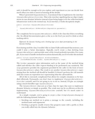 122 CHAPTER 4 C# 4: Improving interoperability
said, it should be enough to let you explore and experiment so you can decide how
much effort you wish to invest in learning all the details.
When I presented ExpandoObject, I mentioned that it implements the interface
IDynamicMetaObjectProvider. This is the interface signifying that an object imple-
ments its own dynamic behavior instead of just being happy to let the reflection-based
infrastructure work in the normal way. As an interface, it looks deceptively simple:
public interface IDynamicMetaObjectProvider
{
DynamicMetaObject GetMetaObject(Expression parameter);
}
The complexity lies in DynamicMetaObject, which is the class that drives everything
else. Its official documentation gives a clue as to the level you need to think at when
working with it:
Represents the dynamic binding and a binding logic of an object participating in the
dynamic binding.
Even having used the class, I wouldn’t like to claim I fully understand that sentence, nor
could I write a better description. Typically, you’d create a class deriving from
DynamicMetaObject and override some of the virtual methods it provides. For exam-
ple, if you want to handle method invocations dynamically, you’d override this method:
public virtual DynamicMetaObject BindInvokeMember
(InvokeMemberBinder binder, DynamicMetaObject[] args);
The binder parameter gives information such as the name of the method being
called and whether the caller expects binding to be performed case sensitively. The
args parameter provides the arguments provided by the caller in the form of more
DynamicMetaObject values. The result is yet another DynamicMetaObject repre-
senting how the method call should be handled. It doesn’t perform the call immedi-
ately but creates an expression tree representing what the call would do.
All of this is extremely complicated but allows for complex situations to be han-
dled efficiently. Fortunately, you don’t have to implement IDynamicMetaObject-
Provider yourself, and I’m not going to try to do so. Instead, I’ll give an example
using a much friendlier type: DynamicObject.
The DynamicObject class acts as a base class for types that want to implement
dynamic behavior as simply as possible. The result may not be as efficient as directly
implementing IDynamicMetaObjectProvider yourself, but it’s much easier to
understand.
As a simple example, you’re going to create a class (SimpleDynamicExample)
with the following dynamic behavior:
 Invoking any method on it prints a message to the console, including the
method name and arguments.
 Fetching a property usually returns that property name with a prefix to show
you really called into the dynamic behavior.
 