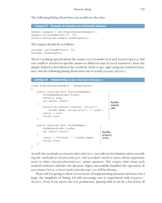 123
Dynamic typing
The following listing shows how you would use the class.
dynamic example = new SimpleDynamicExample();
example.CallSomeMethod("x", 10);
Console.WriteLine(example.SomeProperty);
The output should be as follows:
Invoked: CallSomeMethod(x, 10)
Fetched: SomeProperty
There’s nothing special about the names CallSomeMethod and SomeProperty, but
you could’ve reacted to specific names in different ways if you’d wanted to. Even the
simple behavior described so far would be tricky to get right using the low-level inter-
face, but the following listing shows how easy it is with DynamicObject.
class SimpleDynamicExample : DynamicObject
{
public override bool TryInvokeMember(
InvokeMemberBinder binder,
object[] args,
out object result)
{
Console.WriteLine("Invoked: {0}({1})",
binder.Name, string.Join(", ", args));
result = null;
return true;
}
public override bool TryGetMember(
GetMemberBinder binder,
out object result)
{
result = "Fetched: " + binder.Name;
return true;
}
}
As with the methods on DynamicMetaObject, you still receive binders when overrid-
ing the methods in DynamicObject, but you don’t need to worry about expression
trees or other DynamicMetaObject values anymore. The return value from each
method indicates whether the dynamic object successfully handled the operation. If
you return false, a RuntimeBinderException will be thrown.
That’s all I’m going to show you in terms of implementing dynamic behavior, but I
hope the simplicity of listing 4.8 will encourage you to experiment with Dynamic-
Object. Even if you never use it in production, playing with it can be a lot of fun. If
Listing 4.7 Example of intended use of dynamic behavior
Listing 4.8 Implementing SimpleDynamicExample
Handles
method
calls
Handles
property
access
 