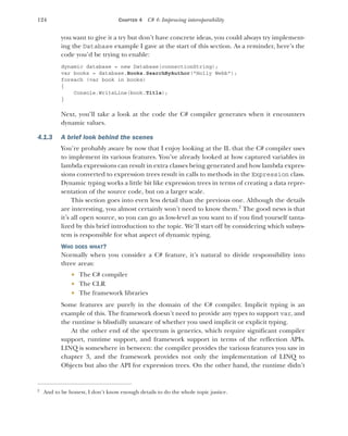 124 CHAPTER 4 C# 4: Improving interoperability
you want to give it a try but don’t have concrete ideas, you could always try implement-
ing the Database example I gave at the start of this section. As a reminder, here’s the
code you’d be trying to enable:
dynamic database = new Database(connectionString);
var books = database.Books.SearchByAuthor("Holly Webb");
foreach (var book in books)
{
Console.WriteLine(book.Title);
}
Next, you’ll take a look at the code the C# compiler generates when it encounters
dynamic values.
4.1.3 A brief look behind the scenes
You’re probably aware by now that I enjoy looking at the IL that the C# compiler uses
to implement its various features. You’ve already looked at how captured variables in
lambda expressions can result in extra classes being generated and how lambda expres-
sions converted to expression trees result in calls to methods in the Expression class.
Dynamic typing works a little bit like expression trees in terms of creating a data repre-
sentation of the source code, but on a larger scale.
This section goes into even less detail than the previous one. Although the details
are interesting, you almost certainly won’t need to know them.2
The good news is that
it’s all open source, so you can go as low-level as you want to if you find yourself tanta-
lized by this brief introduction to the topic. We’ll start off by considering which subsys-
tem is responsible for what aspect of dynamic typing.
WHO DOES WHAT?
Normally when you consider a C# feature, it’s natural to divide responsibility into
three areas:
 The C# compiler
 The CLR
 The framework libraries
Some features are purely in the domain of the C# compiler. Implicit typing is an
example of this. The framework doesn’t need to provide any types to support var, and
the runtime is blissfully unaware of whether you used implicit or explicit typing.
At the other end of the spectrum is generics, which require significant compiler
support, runtime support, and framework support in terms of the reflection APIs.
LINQ is somewhere in between: the compiler provides the various features you saw in
chapter 3, and the framework provides not only the implementation of LINQ to
Objects but also the API for expression trees. On the other hand, the runtime didn’t
2
And to be honest, I don’t know enough details to do the whole topic justice.
 