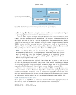 125
Dynamic typing
need to change. For dynamic typing, the picture is a little more complicated. Figure
4.1 gives a graphical representation of the elements involved.
The CLR didn’t require changes, although I believe there were optimizations from
v2 to v4 that were somewhat driven by this work. The compiler is obviously involved in
generating different IL, and we’ll look at an example of this in a moment. For frame-
work/library support, there are two aspects. The first is the Dynamic Language Runtime
(DLR), which provides language-agnostic infrastructure such as DynamicMeta-
Object. That’s responsible for executing all the dynamic behavior. But a second
library isn’t part of the core framework itself: Microsoft.CSharp.dll.
NOTE This library ships with the framework but isn’t part of the system
framework libraries as such. I find it helpful to think of it as if it were a third-
party dependency, where the third party happens to be Microsoft. On the
other hand, the Microsoft C# compiler is fairly tightly coupled to it. It doesn’t
fit into any box particularly neatly.
This library is responsible for anything C# specific. For example, if you make a
method call in which one argument is a dynamic value, it’s this library that performs
the overload resolution at execution time. It’s a copy of the part of the C# compiler
responsible for binding, but it does so in the context of all the dynamic APIs.
If you’ve ever seen a reference to Microsoft.CSharp.dll in your project and won-
dered what it was for, that’s the reason. If you don’t use dynamic typing anywhere, you
can safely remove the reference. If you do use dynamic typing but remove the refer-
ence, you’ll get a compile-time error as the C# compiler generates calls into that assem-
bly. Speaking of code generated by the C# compiler, let’s have a look at some now.
THE IL GENERATED FOR DYNAMIC TYPING
We’re going to go right back to our initial example of dynamic typing but make it
even shorter. Here are the first two lines of dynamic code I showed you:
dynamic text = "hello world";
string world = text.Substring(6);
System libraries
Common language runtime (CLR)
User code
Other libraries
Microsoft.CSharp
System.Reflection etc
System.Dynamic
Dynamic language runtime (DLR)
Figure 4.1 Graphical representation of components involved in dynamic typing
 