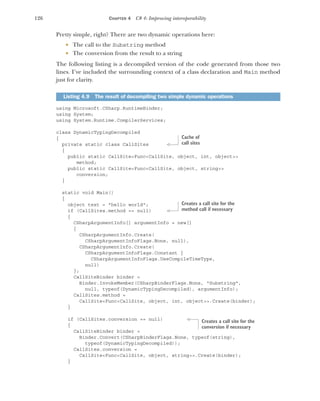 126 CHAPTER 4 C# 4: Improving interoperability
Pretty simple, right? There are two dynamic operations here:
 The call to the Substring method
 The conversion from the result to a string
The following listing is a decompiled version of the code generated from those two
lines. I’ve included the surrounding context of a class declaration and Main method
just for clarity.
using Microsoft.CSharp.RuntimeBinder;
using System;
using System.Runtime.CompilerServices;
class DynamicTypingDecompiled
{
private static class CallSites
{
public static CallSite<Func<CallSite, object, int, object>>
method;
public static CallSite<Func<CallSite, object, string>>
conversion;
}
static void Main()
{
object text = "hello world";
if (CallSites.method == null)
{
CSharpArgumentInfo[] argumentInfo = new[]
{
CSharpArgumentInfo.Create(
CSharpArgumentInfoFlags.None, null),
CSharpArgumentInfo.Create(
CSharpArgumentInfoFlags.Constant |
CSharpArgumentInfoFlags.UseCompileTimeType,
null)
};
CallSiteBinder binder =
Binder.InvokeMember(CSharpBinderFlags.None, "Substring",
null, typeof(DynamicTypingDecompiled), argumentInfo);
CallSites.method =
CallSite<Func<CallSite, object, int, object>>.Create(binder);
}
if (CallSites.conversion == null)
{
CallSiteBinder binder =
Binder.Convert(CSharpBinderFlags.None, typeof(string),
typeof(DynamicTypingDecompiled));
CallSites.conversion =
CallSite<Func<CallSite, object, string>>.Create(binder);
}
Listing 4.9 The result of decompiling two simple dynamic operations
Cache of
call sites
Creates a call site for the
method call if necessary
Creates a call site for the
conversion if necessary
 