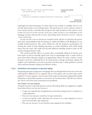 127
Dynamic typing
object result = CallSites.method.Target(
CallSites.method, text, 6);
string str =
CallSites.conversion.Target(CallSites.conversion, result);
}
}
I apologize for this formatting. I’ve done what I can to make it readable, but it’s a lot
of code that involves a lot of long names. The good news is, you’re almost certain to
never need to look at code like this except for the sake of interest. One point to note
is that CallSite is in the System.Runtime.CompilerServices namespace as it’s
language neutral, whereas the Binder class being used is from Microsoft.CSharp
.RuntimeBinder.
As you can tell, a lot of call sites are involved. Each call site is cached by the gener-
ated code, and multiple levels of caching are within the DLR as well. Binding is a rea-
sonably involved process. The cache within the call site improves performance by
storing the result of each binding operation to avoid redundant work while being
aware that the same call could end up with different binding results if some of the
context changes between calls.
The result of all this effort is a system that’s remarkably efficient. It doesn’t per-
form quite as well as statically typed code, but it’s surprisingly close. I expect that in
most cases where dynamic typing is an appropriate choice for other reasons, its per-
formance won’t be a limiting factor. To wrap up the coverage of dynamic typing, I’ll
explain a few limitations you may encounter and then give a little guidance around
when and how dynamic typing is an effective choice.
4.1.4 Limitations and surprises in dynamic typing
Integrating dynamic typing into a language that was designed from the start to be stat-
ically typed is difficult. It’s no surprise that in a few places, the two don’t play nicely
together. I’ve put together a list of some of the aspects of dynamic typing that include
limitations or potential surprises to encounter at execution time. The list isn’t exhaus-
tive, but it covers the most commonly seen problems.
THE DYNAMIC TYPE AND GENERICS
Using the dynamic type with generics can be interesting. Rules are applied at compile
time about where you can use dynamic:
 A type can’t specify that it implements an interface using dynamic anywhere in
a type argument.
 You can’t use dynamic anywhere in type constraints.
 A class can specify a base class that uses dynamic in a type argument, even as
part of an interface type argument.
 You can use dynamic as an interface type argument for variables.
Invokes the method
call site
Invokes the
conversion call site
 