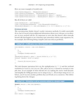 128 CHAPTER 4 C# 4: Improving interoperability
Here are some examples of invalid code:
class DynamicSequence : IEnumerable<dynamic>
class DynamicListSequence : IEnumerable<List<dynamic>>
class DynamicConstraint1<T> : IEnumerable<T> where T : dynamic
class DynamicConstraint2<T> : IEnumerable<T> where T : List<dynamic>
But all of these are valid:
class DynamicList : List<dynamic>
class ListOfDynamicSequences : List<IEnumerable<dynamic>>
IEnumerable<dynamic> x = new List<dynamic> { 1, 0.5 }.Select(x => x * 2);
EXTENSION METHODS
The execution-time binder doesn’t resolve extension methods. It could conceivably
do so, but it’d need to keep additional information about every relevant using direc-
tive at every method call site. It’s important to note that this doesn’t affect statically
bound calls that happen to use a dynamic type somewhere within a type argument. So,
for example, the following listing compiles and runs with no problems.
List<dynamic> source = new List<dynamic>
{
5,
2.75,
TimeSpan.FromSeconds(45)
};
IEnumerable<dynamic> query = source.Select(x => x * 2);
foreach (dynamic value in query)
{
Console.WriteLine(value);
}
The only dynamic operations here are the multiplication (x * 2) and the overload
resolution in Console.WriteLine. The call to Select is bound as normal at com-
pile time. As an example of what will fail, let’s try making the source itself dynamic
and simplify the LINQ operation you’re using to Any(). (If you kept using Select as
before, you’d run into another problem that you’ll look at in a moment.) The follow-
ing listing shows the changes.
dynamic source = new List<dynamic>
{
5,
2.75,
TimeSpan.FromSeconds(45)
};
bool result = source.Any();
Listing 4.10 A LINQ query over a list of dynamic values
Listing 4.11 Attempting to call an extension method on a dynamic target
 