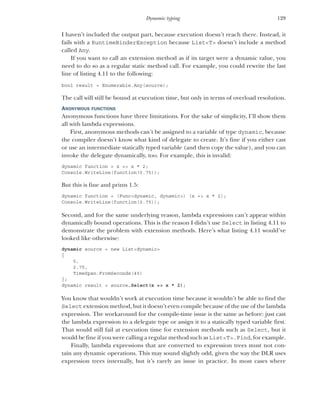 129
Dynamic typing
I haven’t included the output part, because execution doesn’t reach there. Instead, it
fails with a RuntimeBinderException because List<T> doesn’t include a method
called Any.
If you want to call an extension method as if its target were a dynamic value, you
need to do so as a regular static method call. For example, you could rewrite the last
line of listing 4.11 to the following:
bool result = Enumerable.Any(source);
The call will still be bound at execution time, but only in terms of overload resolution.
ANONYMOUS FUNCTIONS
Anonymous functions have three limitations. For the sake of simplicity, I’ll show them
all with lambda expressions.
First, anonymous methods can’t be assigned to a variable of type dynamic, because
the compiler doesn’t know what kind of delegate to create. It’s fine if you either cast
or use an intermediate statically typed variable (and then copy the value), and you can
invoke the delegate dynamically, too. For example, this is invalid:
dynamic function = x => x * 2;
Console.WriteLine(function(0.75));
But this is fine and prints 1.5:
dynamic function = (Func<dynamic, dynamic>) (x => x * 2);
Console.WriteLine(function(0.75));
Second, and for the same underlying reason, lambda expressions can’t appear within
dynamically bound operations. This is the reason I didn’t use Select in listing 4.11 to
demonstrate the problem with extension methods. Here’s what listing 4.11 would’ve
looked like otherwise:
dynamic source = new List<dynamic>
{
5,
2.75,
TimeSpan.FromSeconds(45)
};
dynamic result = source.Select(x => x * 2);
You know that wouldn’t work at execution time because it wouldn’t be able to find the
Select extension method, but it doesn’t even compile because of the use of the lambda
expression. The workaround for the compile-time issue is the same as before: just cast
the lambda expression to a delegate type or assign it to a statically typed variable first.
That would still fail at execution time for extension methods such as Select, but it
would be fine if you were calling a regular method such as List<T>.Find, for example.
Finally, lambda expressions that are converted to expression trees must not con-
tain any dynamic operations. This may sound slightly odd, given the way the DLR uses
expression trees internally, but it’s rarely an issue in practice. In most cases where
 