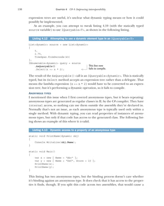 130 CHAPTER 4 C# 4: Improving interoperability
expression trees are useful, it’s unclear what dynamic typing means or how it could
possibly be implemented.
As an example, you can attempt to tweak listing 4.10 (with the statically typed
source variable) to use IQueryable<T>, as shown in the following listing.
List<dynamic> source = new List<dynamic>
{
5,
2.75,
TimeSpan.FromSeconds(45)
};
IEnumerable<dynamic> query = source
.AsQueryable()
.Select(x => x * 2);
The result of the AsQueryable() call is an IQueryable<dynamic>. This is statically
typed, but its Select method accepts an expression tree rather than a delegate. That
means the lambda expression (x => x * 2) would have to be converted to an expres-
sion tree, but it’s performing a dynamic operation, so it fails to compile.
ANONYMOUS TYPES
I mentioned this issue when I first covered anonymous types, but it bears repeating:
anonymous types are generated as regular classes in IL by the C# compiler. They have
internal access, so nothing can use them outside the assembly they’re declared in.
Normally that’s not an issue, as each anonymous type is typically used only within a
single method. With dynamic typing, you can read properties of instances of anony-
mous types, but only if that code has access to the generated class. The following list-
ing shows an example of this where it is valid.
static void PrintName(dynamic obj)
{
Console.WriteLine(obj.Name);
}
static void Main()
{
var x = new { Name = "Abc" };
var y = new { Name = "Def", Score = 10 };
PrintName(x);
PrintName(y);
}
This listing has two anonymous types, but the binding process doesn’t care whether
it’s binding against an anonymous type. It does check that it has access to the proper-
ties it finds, though. If you split this code across two assemblies, that would cause a
Listing 4.12 Attempting to use a dynamic element type in an IQueryable<T>
Listing 4.13 Dynamic access to a property of an anonymous type
This line now
fails to compile.
 