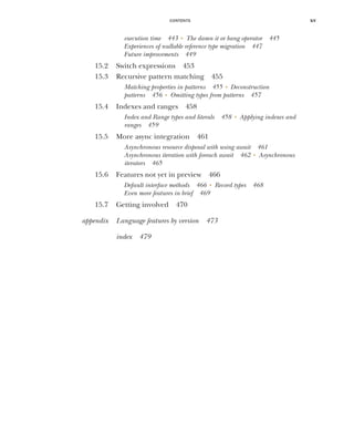 CONTENTS xv
execution time 443 ■
The damn it or bang operator 445
Experiences of nullable reference type migration 447
Future improvements 449
15.2 Switch expressions 453
15.3 Recursive pattern matching 455
Matching properties in patterns 455 ■
Deconstruction
patterns 456 ■
Omitting types from patterns 457
15.4 Indexes and ranges 458
Index and Range types and literals 458 ■
Applying indexes and
ranges 459
15.5 More async integration 461
Asynchronous resource disposal with using await 461
Asynchronous iteration with foreach await 462 ■
Asynchronous
iterators 465
15.6 Features not yet in preview 466
Default interface methods 466 ■
Record types 468
Even more features in brief 469
15.7 Getting involved 470
appendix Language features by version 473
index 479
 