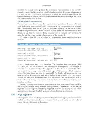 131
Dynamic typing
problem; the binder would spot that the anonymous type is internal to the assembly
where it’s created and throw a RuntimeBinderException. If you run into this prob-
lem and can use [InternalsVisibleTo] to allow the assembly performing the
dynamic binding to have access to the assembly where the anonymous type is created,
that’s a reasonable workaround.
EXPLICIT INTERFACE IMPLEMENTATION
The execution-time binder uses the execution-time type of any dynamic value and
then binds in the same way as if you’d written that as the compile-time type of a vari-
able. Unfortunately, that doesn’t play nicely with the existing C# feature of explicit
interface implementation. When you use explicit interface implementation, that
effectively says that the member being implemented is available only when you’re
using the interface view over the object instead of the type itself.
It’s easier to show this than to explain it. The following listing uses List<T> as an
example.
List<int> list1 = new List<int>();
Console.WriteLine(list1.IsFixedSize);
IList list2 = list1;
Console.WriteLine(list2.IsFixedSize);
dynamic list3 = list1;
Console.WriteLine(list3.IsFixedSize);
List<T> implements the IList interface. The interface has a property called
IsFixedSize, but the List<T> class implements that explicitly. Any attempt to
access it via an expression with a static type of List<T> will fail at compile time. You
can access it via an expression with a static type of IList, and it’ll always return
false. But what about accessing it dynamically? The binder will always use the con-
crete type of the dynamic value, so it fails to find the property, and a RuntimeBinder-
Exception is thrown. The workaround here is to convert the dynamic value back to
the interface (via casting or a separate variable) if you know that you want to use an
interface member.
I’m sure that anyone who works with dynamic typing on a regular basis would be
able to regale you with a long list of increasingly obscure corner cases, but the preced-
ing items should keep you from being surprised too often. We’ll complete our cover-
age of dynamic typing with a little guidance about when and how to use it.
4.1.5 Usage suggestions
I’ll be up front about this: I’m generally not a fan of dynamic typing. I can’t remember
the last time I used it in production code, and I’d do so only warily and after a lot of
testing for correctness and performance.
Listing 4.14 Example of explicit interface implementation
Compile-time
error
Succeeds;
prints False
Execution-time
error
 
