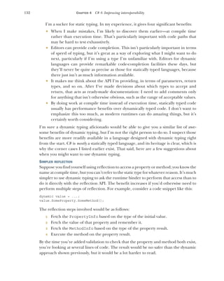 132 CHAPTER 4 C# 4: Improving interoperability
I’m a sucker for static typing. In my experience, it gives four significant benefits:
 When I make mistakes, I’m likely to discover them earlier—at compile time
rather than execution time. That’s particularly important with code paths that
may be hard to test exhaustively.
 Editors can provide code completion. This isn’t particularly important in terms
of speed of typing, but it’s great as a way of exploring what I might want to do
next, particularly if I’m using a type I’m unfamiliar with. Editors for dynamic
languages can provide remarkable code-completion facilities these days, but
they’ll never be quite as precise as those for statically typed languages, because
there just isn’t as much information available.
 It makes me think about the API I’m providing, in terms of parameters, return
types, and so on. After I’ve made decisions about which types to accept and
return, that acts as ready-made documentation: I need to add comments only
for anything that isn’t otherwise obvious, such as the range of acceptable values.
 By doing work at compile time instead of execution time, statically typed code
usually has performance benefits over dynamically typed code. I don’t want to
emphasize this too much, as modern runtimes can do amazing things, but it’s
certainly worth considering.
I’m sure a dynamic typing aficionado would be able to give you a similar list of awe-
some benefits of dynamic typing, but I’m not the right person to do so. I suspect those
benefits are more readily available in a language designed with dynamic typing right
from the start. C# is mostly a statically typed language, and its heritage is clear, which is
why the corner cases I listed earlier exist. That said, here are a few suggestions about
when you might want to use dynamic typing.
SIMPLER REFLECTION
Suppose you find yourself using reflection to access a property or method; you know the
name at compile time, but you can’t refer to the static type for whatever reason. It’s much
simpler to use dynamic typing to ask the runtime binder to perform that access than to
do it directly with the reflection API. The benefit increases if you’d otherwise need to
perform multiple steps of reflection. For example, consider a code snippet like this:
dynamic value = ...;
value.SomeProperty.SomeMethod();
The reflection steps involved would be as follows:
1 Fetch the PropertyInfo based on the type of the initial value.
2 Fetch the value of that property and remember it.
3 Fetch the MethodInfo based on the type of the property result.
4 Execute the method on the property result.
By the time you’ve added validation to check that the property and method both exist,
you’re looking at several lines of code. The result would be no safer than the dynamic
approach shown previously, but it would be a lot harder to read.
 