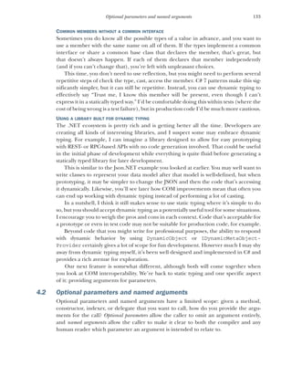 133
Optional parameters and named arguments
COMMON MEMBERS WITHOUT A COMMON INTERFACE
Sometimes you do know all the possible types of a value in advance, and you want to
use a member with the same name on all of them. If the types implement a common
interface or share a common base class that declares the member, that’s great, but
that doesn’t always happen. If each of them declares that member independently
(and if you can’t change that), you’re left with unpleasant choices.
This time, you don’t need to use reflection, but you might need to perform several
repetitive steps of check the type, cast, access the member. C# 7 patterns make this sig-
nificantly simpler, but it can still be repetitive. Instead, you can use dynamic typing to
effectively say “Trust me, I know this member will be present, even though I can’t
express it in a statically typed way.” I’d be comfortable doing this within tests (where the
cost of being wrong is a test failure), but in production code I’d be much more cautious.
USING A LIBRARY BUILT FOR DYNAMIC TYPING
The .NET ecosystem is pretty rich and is getting better all the time. Developers are
creating all kinds of interesting libraries, and I suspect some may embrace dynamic
typing. For example, I can imagine a library designed to allow for easy prototyping
with REST- or RPC-based APIs with no code generation involved. That could be useful
in the initial phase of development while everything is quite fluid before generating a
statically typed library for later development.
This is similar to the Json.NET example you looked at earlier. You may well want to
write classes to represent your data model after that model is well-defined, but when
prototyping, it may be simpler to change the JSON and then the code that’s accessing
it dynamically. Likewise, you’ll see later how COM improvements mean that often you
can end up working with dynamic typing instead of performing a lot of casting.
In a nutshell, I think it still makes sense to use static typing where it’s simple to do
so, but you should accept dynamic typing as a potentially useful tool for some situations.
I encourage you to weigh the pros and cons in each context. Code that’s acceptable for
a prototype or even in test code may not be suitable for production code, for example.
Beyond code that you might write for professional purposes, the ability to respond
with dynamic behavior by using DynamicObject or IDynamicMetaObject-
Provider certainly gives a lot of scope for fun development. However much I may shy
away from dynamic typing myself, it’s been well designed and implemented in C# and
provides a rich avenue for exploration.
Our next feature is somewhat different, although both will come together when
you look at COM interoperability. We’re back to static typing and one specific aspect
of it: providing arguments for parameters.
4.2 Optional parameters and named arguments
Optional parameters and named arguments have a limited scope: given a method,
constructor, indexer, or delegate that you want to call, how do you provide the argu-
ments for the call? Optional parameters allow the caller to omit an argument entirely,
and named arguments allow the caller to make it clear to both the compiler and any
human reader which parameter an argument is intended to relate to.
 