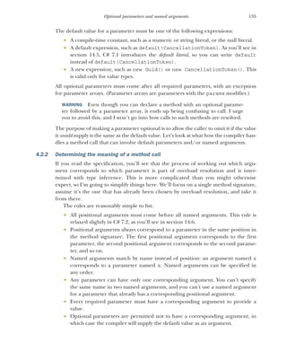 135
Optional parameters and named arguments
The default value for a parameter must be one of the following expressions:
 A compile-time constant, such as a numeric or string literal, or the null literal.
 A default expression, such as default(CancellationToken). As you’ll see in
section 14.5, C# 7.1 introduces the default literal, so you can write default
instead of default(CancellationToken).
 A new expression, such as new Guid() or new CancellationToken(). This
is valid only for value types.
All optional parameters must come after all required parameters, with an exception
for parameter arrays. (Parameter arrays are parameters with the params modifier.)
WARNING Even though you can declare a method with an optional parame-
ter followed by a parameter array, it ends up being confusing to call. I urge
you to avoid this, and I won’t go into how calls to such methods are resolved.
The purpose of making a parameter optional is to allow the caller to omit it if the value
it would supply is the same as the default value. Let’s look at what how the compiler han-
dles a method call that can involve default parameters and/or named arguments.
4.2.2 Determining the meaning of a method call
If you read the specification, you’ll see that the process of working out which argu-
ment corresponds to which parameter is part of overload resolution and is inter-
twined with type inference. This is more complicated than you might otherwise
expect, so I’m going to simplify things here. We’ll focus on a single method signature,
assume it’s the one that has already been chosen by overload resolution, and take it
from there.
The rules are reasonably simple to list:
 All positional arguments must come before all named arguments. This rule is
relaxed slightly in C# 7.2, as you’ll see in section 14.6.
 Positional arguments always correspond to a parameter in the same position in
the method signature. The first positional argument corresponds to the first
parameter, the second positional argument corresponds to the second parame-
ter, and so on.
 Named arguments match by name instead of position: an argument named x
corresponds to a parameter named x. Named arguments can be specified in
any order.
 Any parameter can have only one corresponding argument. You can’t specify
the same name in two named arguments, and you can’t use a named argument
for a parameter that already has a corresponding positional argument.
 Every required parameter must have a corresponding argument to provide a
value.
 Optional parameters are permitted not to have a corresponding argument, in
which case the compiler will supply the default value as an argument.
 