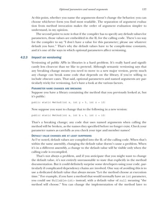 137
Optional parameters and named arguments
At this point, whether you name the arguments doesn’t change the behavior; you can
choose whichever form you find most readable. The separation of argument evalua-
tion from method invocation makes the order of argument evaluation simpler to
understand, in my opinion.
The second point to note is that if the compiler has to specify any default values for
parameters, those values are embedded in the IL for the calling code. There’s no way
for the compiler to say “I don’t have a value for this parameter; please use whatever
default you have.” That’s why the default values have to be compile-time constants,
and it’s one of the ways in which optional parameters affect versioning.
4.2.3 Impact on versioning
Versioning of public APIs in libraries is a hard problem. It’s really hard and signifi-
cantly less clear-cut than we like to pretend. Although semantic versioning says that
any breaking change means you need to move to a new major version, pretty much
any change can break some code that depends on the library, if you’re willing to
include obscure cases. That said, optional parameters and named arguments are par-
ticularly tricky for versioning. Let’s have a look at the various factors.
PARAMETER NAME CHANGES ARE BREAKING
Suppose you have a library containing the method that you previously looked at, but
it’s public:
public static Method(int x, int y = 5, int z = 10)
Now suppose you want to change that to the following in a new version:
public static Method(int a, int b = 5, int c = 10)
That’s a breaking change; any code that uses named arguments when calling the
method will be broken, as the names they specified before no longer exist. Check your
parameter names as carefully as you check your type and member names!
DEFAULT VALUE CHANGES ARE AT LEAST SURPRISING
As I’ve noted, default values are compiled into the IL of the calling code. When that’s
within the same assembly, changing the default value doesn’t cause a problem. When
it’s in a different assembly, a change to the default value will be visible only when the
calling code is recompiled.
That’s not always a problem, and if you anticipate that you might want to change
the default value, it’s not entirely unreasonable to state that explicitly in the method
documentation. But it could definitely surprise some developers using your code, par-
ticularly if complicated dependency chains are involved. One way of avoiding this is to
use a dedicated default value that always means “Let the method choose at execution
time.” For example, if you have a method that would normally have an int parameter,
you could use Nullable<int> instead, with a default value of null meaning “the
method will choose.” You can change the implementation of the method later to
 