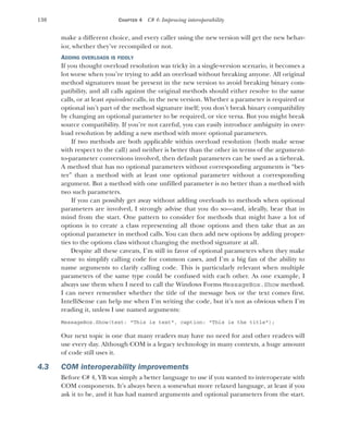 138 CHAPTER 4 C# 4: Improving interoperability
make a different choice, and every caller using the new version will get the new behav-
ior, whether they’ve recompiled or not.
ADDING OVERLOADS IS FIDDLY
If you thought overload resolution was tricky in a single-version scenario, it becomes a
lot worse when you’re trying to add an overload without breaking anyone. All original
method signatures must be present in the new version to avoid breaking binary com-
patibility, and all calls against the original methods should either resolve to the same
calls, or at least equivalent calls, in the new version. Whether a parameter is required or
optional isn’t part of the method signature itself; you don’t break binary compatibility
by changing an optional parameter to be required, or vice versa. But you might break
source compatibility. If you’re not careful, you can easily introduce ambiguity in over-
load resolution by adding a new method with more optional parameters.
If two methods are both applicable within overload resolution (both make sense
with respect to the call) and neither is better than the other in terms of the argument-
to-parameter conversions involved, then default parameters can be used as a tiebreak.
A method that has no optional parameters without corresponding arguments is “bet-
ter” than a method with at least one optional parameter without a corresponding
argument. But a method with one unfilled parameter is no better than a method with
two such parameters.
If you can possibly get away without adding overloads to methods when optional
parameters are involved, I strongly advise that you do so—and, ideally, bear that in
mind from the start. One pattern to consider for methods that might have a lot of
options is to create a class representing all those options and then take that as an
optional parameter in method calls. You can then add new options by adding proper-
ties to the options class without changing the method signature at all.
Despite all these caveats, I’m still in favor of optional parameters when they make
sense to simplify calling code for common cases, and I’m a big fan of the ability to
name arguments to clarify calling code. This is particularly relevant when multiple
parameters of the same type could be confused with each other. As one example, I
always use them when I need to call the Windows Forms MessageBox.Show method.
I can never remember whether the title of the message box or the text comes first.
IntelliSense can help me when I’m writing the code, but it’s not as obvious when I’m
reading it, unless I use named arguments:
MessageBox.Show(text: "This is text", caption: "This is the title");
Our next topic is one that many readers may have no need for and other readers will
use every day. Although COM is a legacy technology in many contexts, a huge amount
of code still uses it.
4.3 COM interoperability improvements
Before C# 4, VB was simply a better language to use if you wanted to interoperate with
COM components. It’s always been a somewhat more relaxed language, at least if you
ask it to be, and it has had named arguments and optional parameters from the start.
 