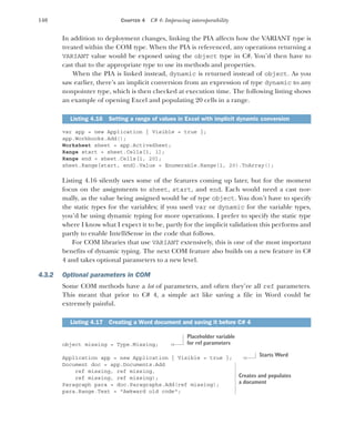 140 CHAPTER 4 C# 4: Improving interoperability
In addition to deployment changes, linking the PIA affects how the VARIANT type is
treated within the COM type. When the PIA is referenced, any operations returning a
VARIANT value would be exposed using the object type in C#. You’d then have to
cast that to the appropriate type to use its methods and properties.
When the PIA is linked instead, dynamic is returned instead of object. As you
saw earlier, there’s an implicit conversion from an expression of type dynamic to any
nonpointer type, which is then checked at execution time. The following listing shows
an example of opening Excel and populating 20 cells in a range.
var app = new Application { Visible = true };
app.Workbooks.Add();
Worksheet sheet = app.ActiveSheet;
Range start = sheet.Cells[1, 1];
Range end = sheet.Cells[1, 20];
sheet.Range[start, end].Value = Enumerable.Range(1, 20).ToArray();
Listing 4.16 silently uses some of the features coming up later, but for the moment
focus on the assignments to sheet, start, and end. Each would need a cast nor-
mally, as the value being assigned would be of type object. You don’t have to specify
the static types for the variables; if you used var or dynamic for the variable types,
you’d be using dynamic typing for more operations. I prefer to specify the static type
where I know what I expect it to be, partly for the implicit validation this performs and
partly to enable IntelliSense in the code that follows.
For COM libraries that use VARIANT extensively, this is one of the most important
benefits of dynamic typing. The next COM feature also builds on a new feature in C#
4 and takes optional parameters to a new level.
4.3.2 Optional parameters in COM
Some COM methods have a lot of parameters, and often they’re all ref parameters.
This meant that prior to C# 4, a simple act like saving a file in Word could be
extremely painful.
object missing = Type.Missing;
Application app = new Application { Visible = true };
Document doc = app.Documents.Add
ref missing, ref missing,
ref missing, ref missing);
Paragraph para = doc.Paragraphs.Add(ref missing);
para.Range.Text = "Awkward old code";
Listing 4.16 Setting a range of values in Excel with implicit dynamic conversion
Listing 4.17 Creating a Word document and saving it before C# 4
Placeholder variable
for ref parameters
Starts Word
Creates and populates
a document
 