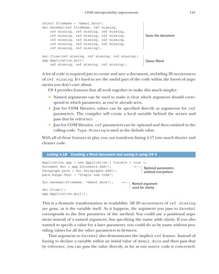 141
COM interoperability improvements
object fileName = "demo1.docx";
doc.SaveAs2(ref fileName, ref missing,
ref missing, ref missing, ref missing,
ref missing, ref missing, ref missing,
ref missing, ref missing, ref missing,
ref missing, ref missing, ref missing,
ref missing, ref missing);
doc.Close(ref missing, ref missing, ref missing);
app.Application.Quit(
ref missing, ref missing, ref missing);
A lot of code is required just to create and save a document, including 20 occurrences
of ref missing. It’s hard to see the useful part of the code within the forest of argu-
ments you don’t care about.
C# 4 provides features that all work together to make this much simpler:
 Named arguments can be used to make it clear which argument should corre-
spond to which parameter, as you’ve already seen.
 Just for COM libraries, values can be specified directly as arguments for ref
parameters. The compiler will create a local variable behind the scenes and
pass that by reference.
 Just for COM libraries, ref parameters can be optional and then omitted in the
calling code. Type.Missing is used as the default value.
With all of these features in play, you can transform listing 4.17 into much shorter and
cleaner code.
Application app = new Application { Visible = true };
Document doc = app.Documents.Add();
Paragraph para = doc.Paragraphs.Add();
para.Range.Text = "Simple new code";
doc.SaveAs2(FileName: "demo2.docx");
doc.Close();
app.Application.Quit();
This is a dramatic transformation in readability. All 20 occurrences of ref missing
are gone, as is the variable itself. As it happens, the argument you pass to SaveAs2
corresponds to the first parameter of the method. You could use a positional argu-
ment instead of a named argument, but specifying the name adds clarity. If you also
wanted to specify a value for a later parameter, you could do so by name without pro-
viding values for all the other parameters in between.
That argument to SaveAs2 also demonstrates the implicit ref feature. Instead of
having to declare a variable within an initial value of demo2.docx and then pass that
by reference, you can pass the value directly, as far as our source code is concerned.
Listing 4.18 Creating a Word document and saving it using C# 4
Saves the document
Closes Word
Optional parameters
omitted everywhere
Named argument
used for clarity
 