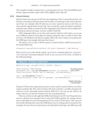 142 CHAPTER 4 C# 4: Improving interoperability
The compiler handles turning it into a ref parameter for you. The final COM-related
feature exposes another aspect where VB is slightly richer than C#.
4.3.3 Named indexers
Indexers have been present in C# since the beginning. They’re primarily used for col-
lections: retrieving an element from a list by index or retrieving a value from a diction-
ary by key, for example. But C# indexers are never named in source code. You can
write only the default indexer for the type. You can specify a name by using an attribute,
and that name will be consumed by other languages, but C# doesn’t let you differenti-
ate between indexers by name. At least, it didn’t until C#4.
Other languages allow you to write and consume indexers with names, so you can
access different aspects of an object via indexes using the name to make it clear what
you want. C# still doesn’t do this for regular .NET code, but it makes an exception just
for COM types. An example will make this clearer.
The Application type in Word exposes a named indexer called SynonymInfo.
It’s declared like this:
SynonymInfo SynonymInfo[string Word, ref object LanguageId = Type.Missing]
Prior to C# 4, you could call the indexer as if it were a method called get_Synonym-
Info, but that’s somewhat awkward. In C# 4, you can access it by name, as shown in
the following listing.
Application app = new Application { Visible = false };
object missing = Type.Missing;
SynonymInfo info = app.get_SynonymInfo("method", ref missing);
Console.WriteLine("'method' has {0} meanings", info.MeaningCount);
info = app.SynonymInfo["index"];
Console.WriteLine("'index' has {0} meanings", info.MeaningCount);
Listing 4.19 shows how optional parameters can be used in named indexers as well as
regular method calls. The code for before C# 4 has to declare a variable and pass it by
reference to the awkwardly named method. With C# 4, you can use the indexer by
name, and you can omit the argument for the second parameter.
That was a brief run through the COM-related features in C# 4, but I hope the ben-
efits are obvious. Even though I don’t work with COM regularly, the changes shown
here would make me a lot less despondent if I ever need to in the future. The extent of
the benefit will depend on how the COM library you’re working with is structured. For
example, if it uses a lot of ref parameters and VARIANT return types, the difference will
Listing 4.19 Accessing a named indexer
Accessing synonyms
prior to C# 4
Simpler code using
a named indexer
 