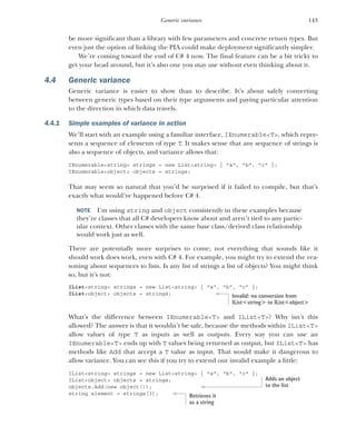 143
Generic variance
be more significant than a library with few parameters and concrete return types. But
even just the option of linking the PIA could make deployment significantly simpler.
We’re coming toward the end of C# 4 now. The final feature can be a bit tricky to
get your head around, but it’s also one you may use without even thinking about it.
4.4 Generic variance
Generic variance is easier to show than to describe. It’s about safely converting
between generic types based on their type arguments and paying particular attention
to the direction in which data travels.
4.4.1 Simple examples of variance in action
We’ll start with an example using a familiar interface, IEnumerable<T>, which repre-
sents a sequence of elements of type T. It makes sense that any sequence of strings is
also a sequence of objects, and variance allows that:
IEnumerable<string> strings = new List<string> { "a", "b", "c" };
IEnumerable<object> objects = strings;
That may seem so natural that you’d be surprised if it failed to compile, but that’s
exactly what would’ve happened before C# 4.
NOTE I’m using string and object consistently in these examples because
they’re classes that all C# developers know about and aren’t tied to any partic-
ular context. Other classes with the same base class/derived class relationship
would work just as well.
There are potentially more surprises to come; not everything that sounds like it
should work does work, even with C# 4. For example, you might try to extend the rea-
soning about sequences to lists. Is any list of strings a list of objects? You might think
so, but it’s not:
IList<string> strings = new List<string> { "a", "b", "c" };
IList<object> objects = strings;
What’s the difference between IEnumerable<T> and IList<T>? Why isn’t this
allowed? The answer is that it wouldn’t be safe, because the methods within IList<T>
allow values of type T as inputs as well as outputs. Every way you can use an
IEnumerable<T> ends up with T values being returned as output, but IList<T> has
methods like Add that accept a T value as input. That would make it dangerous to
allow variance. You can see this if you try to extend our invalid example a little:
IList<string> strings = new List<string> { "a", "b", "c" };
IList<object> objects = strings;
objects.Add(new object());
string element = strings[3];
Invalid: no conversion from
IList<string> to IList<object>
Adds an object
to the list
Retrieves it
as a string
 