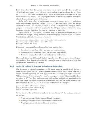 144 CHAPTER 4 C# 4: Improving interoperability
Every line other than the second one makes sense on its own. It’s fine to add an
object reference to an IList<object>, and it’s fine to take a string reference from
an IList<string>. But if you can treat a list of strings as a list of objects, those two
abilities come into conflict. The language rules that make the second line invalid are
effectively protecting the rest of the code.
So far, you’ve seen values being returned as output (IEnumerable<T>) and values
being used as both input and output (IList<T>). In some APIs, values are always
used only as input. The simplest example of this is the Action<T> delegate, where
you pass in a value of type T when you invoke the delegate. Variance still applies here,
but in the opposite direction. This can be confusing to start with.
If you have an Action<object> delegate, that can accept any object reference. It
can definitely accept a string reference, and the language rules allow you to convert
from Action<object> to Action<string>:
Action<object> objectAction = obj => Console.WriteLine(obj);
Action<string> stringAction = objectAction;
stringAction("Print me");
With those examples in hand, I can define some terminology:
 Covariance occurs when values are returned only as output.
 Contravariance occurs when values are accepted only as input.
 Invariance occurs when values are used as input and output.
Those definitions are deliberately slightly vague for now. They’re more about the gen-
eral concepts than they are about C#. We can tighten them up after you’ve looked at
the syntax C# uses to specify variance.
4.4.2 Syntax for variance in interface and delegate declarations
The first thing to know about variance in C# is that it can be specified only for inter-
faces and delegates. You can’t make a class or struct covariant, for example. Next, vari-
ance is defined separately for each type parameter. Although you might loosely say
“IEnumerable<T> is covariant,” it would be more precise to say “IEnumerable<T> is
covariant in T.” That then leads to syntax for interface and delegate declarations in
which each type parameter has a separate modifier. Here are the declarations for the
IEnumerable<T> and IList<T> interfaces and Action<T> delegate:
public interface IEnumerable<out T>
public delegate void Action<in T>
public interface IList<T>
As you can see, the modifiers in and out are used to specify the variance of a type
parameter:
 A type parameter with the out modifier is covariant.
 A type parameter with the in modifier is contravariant.
 A type parameter with no modifiers is invariant.
 