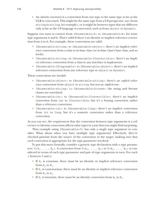 146 CHAPTER 4 C# 4: Improving interoperability
 An identity conversion is a conversion from one type to the same type as far as the
CLR is concerned. This might be the same type from a C# perspective, too (from
string to string, for example), or it might be between types that are different
only as far as the C# language is concerned, such as from object to dynamic.
Suppose you want to convert from IEnumerable<A> to IEnumerable<B> for some
type arguments A and B. That’s valid if there’s an identity or implicit reference conver-
sion from A to B. For example, these conversions are valid:
 IEnumerable<string> to IEnumerable<object>: there’s an implicit refer-
ence conversion from a class to its base class (or its base class’s base class, and so
forth).
 IEnumerable<string> to IEnumerable<IConvertible>: there’s an impli-
cit reference conversion from a class to any interface it implements.
 IEnumerable<IDisposable> to IEnumerable<object>: there’s an implicit
reference conversion from any reference type to object or dynamic.
These conversions are invalid:
 IEnumerable<object> to IEnumerable<string>: there’s an explicit refer-
ence conversion from object to string, but not an implicit one.
 IEnumerable<string> to IEnumerable<Stream>: the string and Stream
classes are unrelated.
 IEnumerable<int> to IEnumerable<IConvertible>: there’s an implicit
conversion from int to IConvertible, but it’s a boxing conversion rather
than a reference conversion.
 IEnumerable<int> to IEnumerable<long>: there’s an implicit conversion
from int to long, but it’s a numeric conversion rather than a reference
conversion.
As you can see, the requirement that the conversion between type arguments is a ref-
erence or identity conversion affects value types in a way that you might find surprising.
That example using IEnumerable<T> has only a single type argument to con-
sider. What about when you have multiple type arguments? Effectively, they’re
checked pairwise from the source of the conversion to the target, making sure that
each conversion is appropriate for the type parameter involved.
To put this more formally, consider a generic type declaration with n type parame-
ters: T<X1, ..., Xn>. A conversion from T<A1, ..., An> to T<B1, ..., Bn> is con-
sidered in terms of each type parameter and pair of type arguments in turn. For each
i between 1 and n:
 If Xi is covariant, there must be an identity or implicit reference conversion
from Ai to Bi.
 If Xi is contravariant, there must be an identity or implicit reference conversion
from Bi to Ai.
 If Xi is invariant, there must be an identity conversion from Ai to Bi.
 