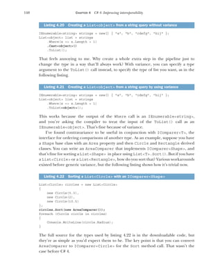 148 CHAPTER 4 C# 4: Improving interoperability
IEnumerable<string> strings = new[] { "a", "b", "cdefg", "hij" };
List<object> list = strings
.Where(x => x.Length > 1)
.Cast<object>()
.ToList();
That feels annoying to me. Why create a whole extra step in the pipeline just to
change the type in a way that’ll always work? With variance, you can specify a type
argument to the ToList() call instead, to specify the type of list you want, as in the
following listing.
IEnumerable<string> strings = new[] { "a", "b", "cdefg", "hij" };
List<object> list = strings
.Where(x => x.Length > 1)
.ToList<object>();
This works because the output of the Where call is an IEnumerable<string>,
and you’re asking the compiler to treat the input of the ToList() call as an
IEnumerable<object>. That’s fine because of variance.
I’ve found contravariance to be useful in conjunction with IComparer<T>, the
interface for ordering comparisons of another type. As an example, suppose you have
a Shape base class with an Area property and then Circle and Rectangle derived
classes. You can write an AreaComparer that implements IComparer<Shape>, and
that’s fine for sorting a List<Shape> in place using List<T>.Sort(). But if you have
a List<Circle> or a List<Rectangle>, how do you sort that? Various workarounds
existed before generic variance, but the following listing shows how it’s trivial now.
List<Circle> circles = new List<Circle>
{
new Circle(5.3),
new Circle(2),
new Circle(10.5)
};
circles.Sort(new AreaComparer());
foreach (Circle circle in circles)
{
Console.WriteLine(circle.Radius);
}
The full source for the types used by listing 4.22 is in the downloadable code, but
they’re as simple as you’d expect them to be. The key point is that you can convert
AreaComparer to IComparer<Circle> for the Sort method call. That wasn’t the
case before C# 4.
Listing 4.20 Creating a List<object> from a string query without variance
Listing 4.21 Creating a List<object> from a string query by using variance
Listing 4.22 Sorting a List<Circle> with an IComparer<Shape>
 