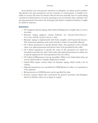 149
Summary
If you declare your own generic interfaces or delegates, it’s always worth consider-
ing whether the type parameters can be covariant or contravariant. I wouldn’t nor-
mally try to force the issue if it doesn’t fall out that way naturally, but it’s worth taking
a moment to think about it. It can be annoying to use an interface that could have vari-
ant type parameters but where the developer just hadn’t considered whether it might
be useful to someone.
Summary
 C# 4 supports dynamic typing, which defers binding from compile time to execu-
tion time.
 Dynamic typing supports custom behavior via IDynamicMetaObject-
Provider and the DynamicObject class.
 Dynamic typing is implemented with both compiler and framework features.
The framework optimizes and caches heavily to make it reasonably efficient.
 C# 4 allows parameters to specify default values. Any parameter with a default
value is an optional parameter and doesn’t have to be provided by the caller.
 C# 4 allows arguments to specify the name of the parameter for which it’s
intended to provide the value. This works with optional parameters to allow you
to specify arguments for some parameters but not others.
 C# 4 allows COM primary interop assemblies (PIAs) to be linked rather than ref-
erenced, which leads to a simpler deployment model.
 Linked PIAs expose variant values via dynamic typing, which avoids a lot of
casting.
 Optional parameters are extended for COM libraries to allow ref parameters
to be optional.
 Ref parameters in COM libraries can be specified by value.
 Generic variance allows safe conversions for generic interfaces and delegates
based on whether values act as input or output.
 