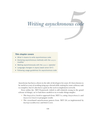 150
Writing asynchronous code
Asynchrony has been a thorn in the side of developers for years. It’s been known to
be useful as a way of avoiding tying up a thread while waiting for some arbitrary task
to complete, but it’s also been a pain in the neck to implement correctly.
Even within the .NET Framework (which is still relatively young in the grand
scheme of things), we’ve had three models to try to make things simpler:
 The BeginFoo/EndFoo approach from .NET 1.x, using IAsyncResult and
AsyncCallback to propagate results
 The event-based asynchronous pattern from .NET 2.0, as implemented by
BackgroundWorker and WebClient
This chapter covers
 What it means to write asynchronous code
 Declaring asynchronous methods with the async
modifier
 Waiting asynchronously with the await operator
 Language changes in async/await since C# 5
 Following usage guidelines for asynchronous code
 