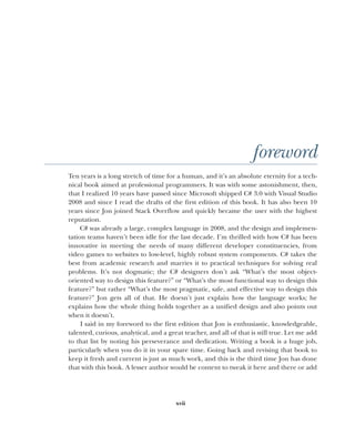 xvii
foreword
Ten years is a long stretch of time for a human, and it’s an absolute eternity for a tech-
nical book aimed at professional programmers. It was with some astonishment, then,
that I realized 10 years have passed since Microsoft shipped C# 3.0 with Visual Studio
2008 and since I read the drafts of the first edition of this book. It has also been 10
years since Jon joined Stack Overflow and quickly became the user with the highest
reputation.
C# was already a large, complex language in 2008, and the design and implemen-
tation teams haven’t been idle for the last decade. I’m thrilled with how C# has been
innovative in meeting the needs of many different developer constituencies, from
video games to websites to low-level, highly robust system components. C# takes the
best from academic research and marries it to practical techniques for solving real
problems. It’s not dogmatic; the C# designers don’t ask “What’s the most object-
oriented way to design this feature?” or “What’s the most functional way to design this
feature?” but rather “What’s the most pragmatic, safe, and effective way to design this
feature?” Jon gets all of that. He doesn’t just explain how the language works; he
explains how the whole thing holds together as a unified design and also points out
when it doesn’t.
I said in my foreword to the first edition that Jon is enthusiastic, knowledgeable,
talented, curious, analytical, and a great teacher, and all of that is still true. Let me add
to that list by noting his perseverance and dedication. Writing a book is a huge job,
particularly when you do it in your spare time. Going back and revising that book to
keep it fresh and current is just as much work, and this is the third time Jon has done
that with this book. A lesser author would be content to tweak it here and there or add
 