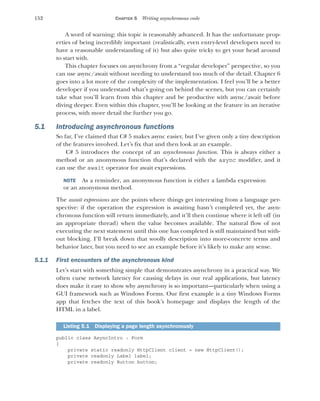 152 CHAPTER 5 Writing asynchronous code
A word of warning: this topic is reasonably advanced. It has the unfortunate prop-
erties of being incredibly important (realistically, even entry-level developers need to
have a reasonable understanding of it) but also quite tricky to get your head around
to start with.
This chapter focuses on asynchrony from a “regular developer” perspective, so you
can use async/await without needing to understand too much of the detail. Chapter 6
goes into a lot more of the complexity of the implementation. I feel you’ll be a better
developer if you understand what’s going on behind the scenes, but you can certainly
take what you’ll learn from this chapter and be productive with async/await before
diving deeper. Even within this chapter, you’ll be looking at the feature in an iterative
process, with more detail the further you go.
5.1 Introducing asynchronous functions
So far, I’ve claimed that C# 5 makes async easier, but I’ve given only a tiny description
of the features involved. Let’s fix that and then look at an example.
C# 5 introduces the concept of an asynchronous function. This is always either a
method or an anonymous function that’s declared with the async modifier, and it
can use the await operator for await expressions.
NOTE As a reminder, an anonymous function is either a lambda expression
or an anonymous method.
The await expressions are the points where things get interesting from a language per-
spective: if the operation the expression is awaiting hasn’t completed yet, the asyn-
chronous function will return immediately, and it’ll then continue where it left off (in
an appropriate thread) when the value becomes available. The natural flow of not
executing the next statement until this one has completed is still maintained but with-
out blocking. I’ll break down that woolly description into more-concrete terms and
behavior later, but you need to see an example before it’s likely to make any sense.
5.1.1 First encounters of the asynchronous kind
Let’s start with something simple that demonstrates asynchrony in a practical way. We
often curse network latency for causing delays in our real applications, but latency
does make it easy to show why asynchrony is so important—particularly when using a
GUI framework such as Windows Forms. Our first example is a tiny Windows Forms
app that fetches the text of this book’s homepage and displays the length of the
HTML in a label.
public class AsyncIntro : Form
{
private static readonly HttpClient client = new HttpClient();
private readonly Label label;
private readonly Button button;
Listing 5.1 Displaying a page length asynchronously
 