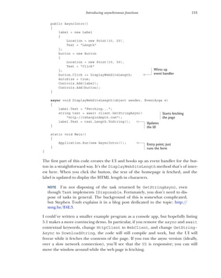 153
Introducing asynchronous functions
public AsyncIntro()
{
label = new Label
{
Location = new Point(10, 20),
Text = "Length"
};
button = new Button
{
Location = new Point(10, 50),
Text = "Click"
};
button.Click += DisplayWebSiteLength;
AutoSize = true;
Controls.Add(label);
Controls.Add(button);
}
async void DisplayWebSiteLength(object sender, EventArgs e)
{
label.Text = "Fetching...";
string text = await client.GetStringAsync(
"http://csharpindepth.com");
label.Text = text.Length.ToString();
}
static void Main()
{
Application.Run(new AsyncIntro());
}
}
The first part of this code creates the UI and hooks up an event handler for the but-
ton in a straightforward way. It’s the DisplayWebSiteLength method that’s of inter-
est here. When you click the button, the text of the homepage is fetched, and the
label is updated to display the HTML length in characters.
NOTE I’m not disposing of the task returned by GetStringAsync, even
though Task implements IDisposable. Fortunately, you don’t need to dis-
pose of tasks in general. The background of this is somewhat complicated,
but Stephen Toub explains it in a blog post dedicated to the topic: http://
mng.bz/E6L3.
I could’ve written a smaller example program as a console app, but hopefully listing
5.1 makes a more convincing demo. In particular, if you remove the async and await
contextual keywords, change HttpClient to WebClient, and change GetString-
Async to DownloadString, the code will still compile and work, but the UI will
freeze while it fetches the contents of the page. If you run the async version (ideally,
over a slow network connection), you’ll see that the UI is responsive; you can still
move the window around while the web page is fetching.
Wires up
event handler
Starts fetching
the page
Updates
the UI
Entry point; just
runs the form
 