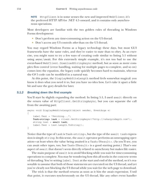 154 CHAPTER 5 Writing asynchronous code
NOTE HttpClient is in some senses the new and improved WebClient; it’s
the preferred HTTP API for .NET 4.5 onward, and it contains only asynchro-
nous operations.
Most developers are familiar with the two golden rules of threading in Windows
Forms development:
 Don’t perform any time-consuming action on the UI thread.
 Don’t access any UI controls other than on the UI thread.
You may regard Windows Forms as a legacy technology these days, but most GUI
frameworks have the same rules, and they’re easier to state than to obey. As an exer-
cise, you might want to try a few ways of creating code similar to listing 5.1 without
using async/await. For this extremely simple example, it’s not too bad to use the
event-based WebClient.DownloadStringAsync method, but as soon as more com-
plex flow control (error handling, waiting for multiple pages to complete, and so on)
comes into the equation, the legacy code quickly becomes hard to maintain, whereas
the C# 5 code can be modified in a natural way.
At this point, the DisplayWebSiteLength method feels somewhat magical: you
know it does what you need it to, but you have no idea how. Let’s take it apart a little
bit and save the gory details for later.
5.1.2 Breaking down the first example
You’ll start by slightly expanding the method. In listing 5.1, I used await directly on
the return value of HttpClient.GetStringAsync, but you can separate the call
from the awaiting part:
async void DisplayWebSiteLength(object sender, EventArgs e)
{
label.Text = "Fetching...";
Task<string> task = client.GetStringAsync("http://csharpindepth.com");
string text = await task;
label.Text = text.Length.ToString();
}
Notice that the type of task is Task<string>, but the type of the await task expres-
sion is simply string. In this sense, the await operator performs an unwrapping oper-
ation—at least when the value being awaited is a Task<TResult>. (As you’ll see, you
can await other types, too, but Task<TResult> is a good starting point.) That’s one
aspect of await that doesn’t seem directly related to asynchrony but makes life easier.
The main purpose of await is to avoid blocking while you wait for time-consuming
operations to complete. You may be wondering how this all works in the concrete terms
of threading. You’re setting label.Text at the start and end of the method, so it’s rea-
sonable to assume that both of those statements are executed on the UI thread, and yet
you’re clearly not blocking the UI thread while you wait for the web page to download.
The trick is that the method returns as soon as it hits the await expression. Until
that point, it executes synchronously on the UI thread, like any other event handler
 